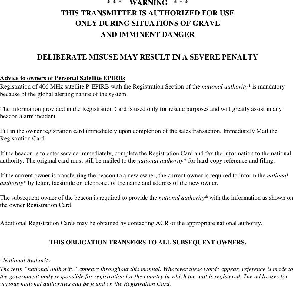 * * *    WARNING   * * *THIS TRANSMITTER IS AUTHORIZED FOR USEONLY DURING SITUATIONS OF GRAVEAND IMMINENT DANGERDELIBERATE MISUSE MAY RESULT IN A SEVERE PENALTYAdvice to owners of Personal Satellite EPIRBsRegistration of 406 MHz satellite P-EPIRB with the Registration Section of the national authority* is mandatorybecause of the global alerting nature of the system.The information provided in the Registration Card is used only for rescue purposes and will greatly assist in anybeacon alarm incident.Fill in the owner registration card immediately upon completion of the sales transaction. Immediately Mail theRegistration Card.If the beacon is to enter service immediately, complete the Registration Card and fax the information to the nationalauthority. The original card must still be mailed to the national authority* for hard-copy reference and filing.If the current owner is transferring the beacon to a new owner, the current owner is required to inform the nationalauthority* by letter, facsimile or telephone, of the name and address of the new owner.The subsequent owner of the beacon is required to provide the national authority* with the information as shown onthe owner Registration Card.Additional Registration Cards may be obtained by contacting ACR or the appropriate national authority.THIS OBLIGATION TRANSFERS TO ALL SUBSEQUENT OWNERS.*National AuthorityThe term “national authority” appears throughout this manual. Wherever these words appear, reference is made tothe government body responsible for registration for the country in which the unit is registered. The addresses forvarious national authorities can be found on the Registration Card.