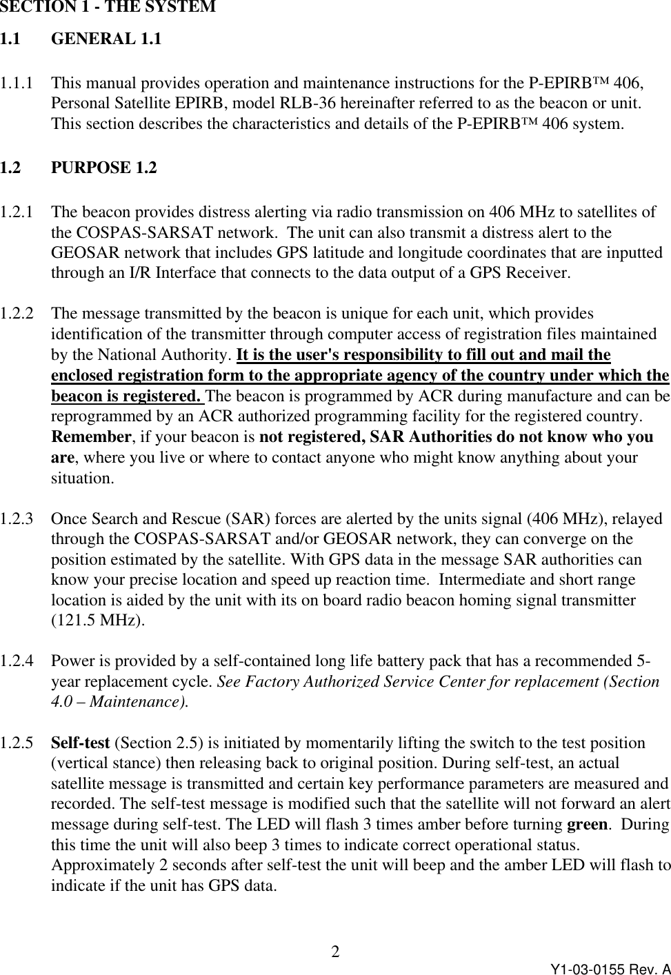 Y1-03-0155 Rev. A2SECTION 1 - THE SYSTEM1.1 GENERAL 1.11.1.1 This manual provides operation and maintenance instructions for the P-EPIRB™ 406,Personal Satellite EPIRB, model RLB-36 hereinafter referred to as the beacon or unit.This section describes the characteristics and details of the P-EPIRB™ 406 system.1.2  PURPOSE 1.21.2.1 The beacon provides distress alerting via radio transmission on 406 MHz to satellites ofthe COSPAS-SARSAT network.  The unit can also transmit a distress alert to theGEOSAR network that includes GPS latitude and longitude coordinates that are inputtedthrough an I/R Interface that connects to the data output of a GPS Receiver.1.2.2 The message transmitted by the beacon is unique for each unit, which providesidentification of the transmitter through computer access of registration files maintainedby the National Authority. It is the user&apos;s responsibility to fill out and mail theenclosed registration form to the appropriate agency of the country under which thebeacon is registered. The beacon is programmed by ACR during manufacture and can bereprogrammed by an ACR authorized programming facility for the registered country.Remember, if your beacon is not registered, SAR Authorities do not know who youare, where you live or where to contact anyone who might know anything about yoursituation.1.2.3 Once Search and Rescue (SAR) forces are alerted by the units signal (406 MHz), relayedthrough the COSPAS-SARSAT and/or GEOSAR network, they can converge on theposition estimated by the satellite. With GPS data in the message SAR authorities canknow your precise location and speed up reaction time.  Intermediate and short rangelocation is aided by the unit with its on board radio beacon homing signal transmitter(121.5 MHz).1.2.4 Power is provided by a self-contained long life battery pack that has a recommended 5-year replacement cycle. See Factory Authorized Service Center for replacement (Section4.0 – Maintenance).1.2.5 Self-test (Section 2.5) is initiated by momentarily lifting the switch to the test position(vertical stance) then releasing back to original position. During self-test, an actualsatellite message is transmitted and certain key performance parameters are measured andrecorded. The self-test message is modified such that the satellite will not forward an alertmessage during self-test. The LED will flash 3 times amber before turning green.  Duringthis time the unit will also beep 3 times to indicate correct operational status.Approximately 2 seconds after self-test the unit will beep and the amber LED will flash toindicate if the unit has GPS data.