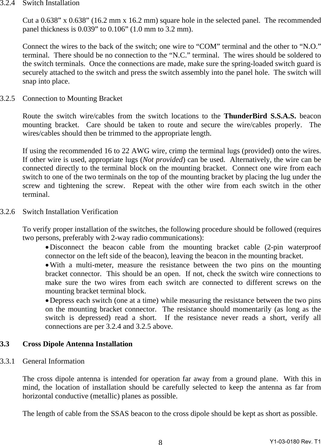  Y1-03-0180 Rev. T1 8 3.2.4 Switch Installation  Cut a 0.638” x 0.638” (16.2 mm x 16.2 mm) square hole in the selected panel.  The recommended panel thickness is 0.039” to 0.106” (1.0 mm to 3.2 mm).    Connect the wires to the back of the switch; one wire to “COM” terminal and the other to “N.O.” terminal.  There should be no connection to the “N.C.” terminal.  The wires should be soldered to the switch terminals.  Once the connections are made, make sure the spring-loaded switch guard is securely attached to the switch and press the switch assembly into the panel hole.  The switch will snap into place.    3.2.5 Connection to Mounting Bracket  Route the switch wire/cables from the switch locations to the ThunderBird S.S.A.S. beacon mounting bracket.  Care should be taken to route and secure the wire/cables properly.  The wires/cables should then be trimmed to the appropriate length.  If using the recommended 16 to 22 AWG wire, crimp the terminal lugs (provided) onto the wires.  If other wire is used, appropriate lugs (Not provided) can be used.  Alternatively, the wire can be connected directly to the terminal block on the mounting bracket.  Connect one wire from each switch to one of the two terminals on the top of the mounting bracket by placing the lug under the screw and tightening the screw.  Repeat with the other wire from each switch in the other terminal.    3.2.6 Switch Installation Verification  To verify proper installation of the switches, the following procedure should be followed (requires two persons, preferably with 2-way radio communications): • Disconnect the beacon cable from the mounting bracket cable (2-pin waterproof connector on the left side of the beacon), leaving the beacon in the mounting bracket. • With a multi-meter, measure the resistance between the two pins on the mounting bracket connector.  This should be an open.  If not, check the switch wire connections to make sure the two wires from each switch are connected to different screws on the mounting bracket terminal block. • Depress each switch (one at a time) while measuring the resistance between the two pins on the mounting bracket connector.  The resistance should momentarily (as long as the switch is depressed) read a short.  If the resistance never reads a short, verify all connections are per 3.2.4 and 3.2.5 above.  3.3 Cross Dipole Antenna Installation  3.3.1 General Information  The cross dipole antenna is intended for operation far away from a ground plane.  With this in mind, the location of installation should be carefully selected to keep the antenna as far from horizontal conductive (metallic) planes as possible.    The length of cable from the SSAS beacon to the cross dipole should be kept as short as possible.    
