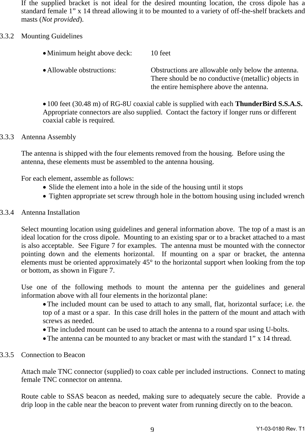  Y1-03-0180 Rev. T1 9If the supplied bracket is not ideal for the desired mounting location, the cross dipole has a standard female 1” x 14 thread allowing it to be mounted to a variety of off-the-shelf brackets and masts (Not provided).  3.3.2 Mounting Guidelines  • Minimum height above deck:  10 feet  • Allowable obstructions:    Obstructions are allowable only below the antenna.        There should be no conductive (metallic) objects in              the entire hemisphere above the antenna.  • 100 feet (30.48 m) of RG-8U coaxial cable is supplied with each ThunderBird S.S.A.S. Appropriate connectors are also supplied.  Contact the factory if longer runs or different coaxial cable is required.  3.3.3 Antenna Assembly  The antenna is shipped with the four elements removed from the housing.  Before using the antenna, these elements must be assembled to the antenna housing.  For each element, assemble as follows: •  Slide the element into a hole in the side of the housing until it stops •  Tighten appropriate set screw through hole in the bottom housing using included wrench   3.3.4 Antenna Installation  Select mounting location using guidelines and general information above.  The top of a mast is an ideal location for the cross dipole.  Mounting to an existing spar or to a bracket attached to a mast is also acceptable.  See Figure 7 for examples.  The antenna must be mounted with the connector pointing down and the elements horizontal.  If mounting on a spar or bracket, the antenna elements must be oriented approximately 45° to the horizontal support when looking from the top or bottom, as shown in Figure 7.  Use one of the following methods to mount the antenna per the guidelines and general information above with all four elements in the horizontal plane: • The included mount can be used to attach to any small, flat, horizontal surface; i.e. the top of a mast or a spar.  In this case drill holes in the pattern of the mount and attach with screws as needed. • The included mount can be used to attach the antenna to a round spar using U-bolts. • The antenna can be mounted to any bracket or mast with the standard 1” x 14 thread.  3.3.5 Connection to Beacon  Attach male TNC connector (supplied) to coax cable per included instructions.  Connect to mating female TNC connector on antenna.  Route cable to SSAS beacon as needed, making sure to adequately secure the cable.  Provide a drip loop in the cable near the beacon to prevent water from running directly on to the beacon.  