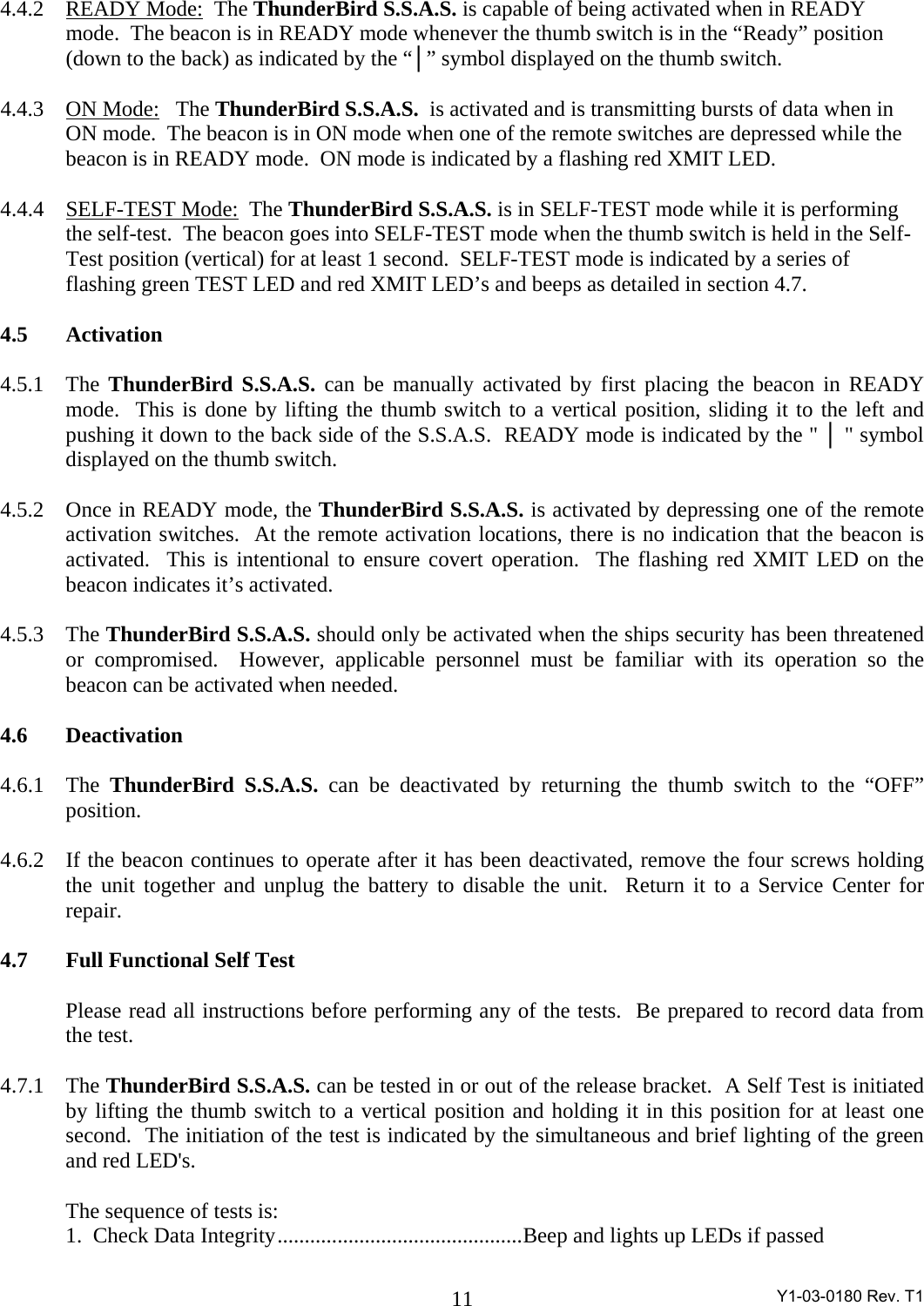  Y1-03-0180 Rev. T1 114.4.2 READY Mode:  The ThunderBird S.S.A.S. is capable of being activated when in READY mode.  The beacon is in READY mode whenever the thumb switch is in the “Ready” position (down to the back) as indicated by the “│” symbol displayed on the thumb switch.    4.4.3 ON Mode:   The ThunderBird S.S.A.S.  is activated and is transmitting bursts of data when in ON mode.  The beacon is in ON mode when one of the remote switches are depressed while the beacon is in READY mode.  ON mode is indicated by a flashing red XMIT LED.    4.4.4 SELF-TEST Mode:  The ThunderBird S.S.A.S. is in SELF-TEST mode while it is performing the self-test.  The beacon goes into SELF-TEST mode when the thumb switch is held in the Self-Test position (vertical) for at least 1 second.  SELF-TEST mode is indicated by a series of flashing green TEST LED and red XMIT LED’s and beeps as detailed in section 4.7.  4.5 Activation  4.5.1 The ThunderBird S.S.A.S. can be manually activated by first placing the beacon in READY mode.  This is done by lifting the thumb switch to a vertical position, sliding it to the left and pushing it down to the back side of the S.S.A.S.  READY mode is indicated by the &quot; │ &quot; symbol displayed on the thumb switch.    4.5.2 Once in READY mode, the ThunderBird S.S.A.S. is activated by depressing one of the remote activation switches.  At the remote activation locations, there is no indication that the beacon is activated.  This is intentional to ensure covert operation.  The flashing red XMIT LED on the beacon indicates it’s activated.    4.5.3 The ThunderBird S.S.A.S. should only be activated when the ships security has been threatened or compromised.  However, applicable personnel must be familiar with its operation so the beacon can be activated when needed.  4.6 Deactivation  4.6.1 The ThunderBird S.S.A.S. can be deactivated by returning the thumb switch to the “OFF” position.  4.6.2  If the beacon continues to operate after it has been deactivated, remove the four screws holding the unit together and unplug the battery to disable the unit.  Return it to a Service Center for repair.  4.7  Full Functional Self Test    Please read all instructions before performing any of the tests.  Be prepared to record data from the test.  4.7.1 The ThunderBird S.S.A.S. can be tested in or out of the release bracket.  A Self Test is initiated by lifting the thumb switch to a vertical position and holding it in this position for at least one second.  The initiation of the test is indicated by the simultaneous and brief lighting of the green and red LED&apos;s.     The sequence of tests is:   1.  Check Data Integrity.............................................Beep and lights up LEDs if passed 