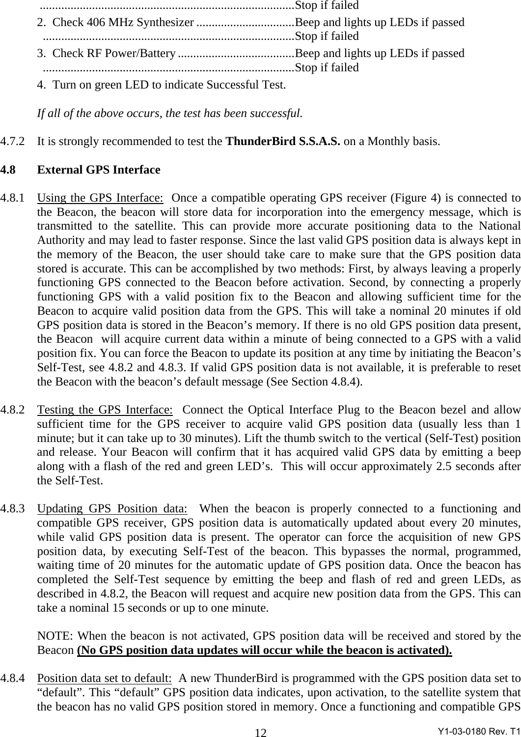  Y1-03-0180 Rev. T1 12  ...................................................................................Stop if failed   2.  Check 406 MHz Synthesizer ................................Beep and lights up LEDs if passed     ..................................................................................Stop if failed   3.  Check RF Power/Battery ......................................Beep and lights up LEDs if passed     ..................................................................................Stop if failed   4.  Turn on green LED to indicate Successful Test.    If all of the above occurs, the test has been successful.  4.7.2  It is strongly recommended to test the ThunderBird S.S.A.S. on a Monthly basis.  4.8  External GPS Interface  4.8.1  Using the GPS Interface:  Once a compatible operating GPS receiver (Figure 4) is connected to the Beacon, the beacon will store data for incorporation into the emergency message, which is transmitted to the satellite. This can provide more accurate positioning data to the National Authority and may lead to faster response. Since the last valid GPS position data is always kept in the memory of the Beacon, the user should take care to make sure that the GPS position data stored is accurate. This can be accomplished by two methods: First, by always leaving a properly functioning GPS connected to the Beacon before activation. Second, by connecting a properly functioning GPS with a valid position fix to the Beacon and allowing sufficient time for the Beacon to acquire valid position data from the GPS. This will take a nominal 20 minutes if old GPS position data is stored in the Beacon’s memory. If there is no old GPS position data present, the Beacon  will acquire current data within a minute of being connected to a GPS with a valid position fix. You can force the Beacon to update its position at any time by initiating the Beacon’s Self-Test, see 4.8.2 and 4.8.3. If valid GPS position data is not available, it is preferable to reset the Beacon with the beacon’s default message (See Section 4.8.4).  4.8.2  Testing the GPS Interface:  Connect the Optical Interface Plug to the Beacon bezel and allow sufficient time for the GPS receiver to acquire valid GPS position data (usually less than 1 minute; but it can take up to 30 minutes). Lift the thumb switch to the vertical (Self-Test) position and release. Your Beacon will confirm that it has acquired valid GPS data by emitting a beep along with a flash of the red and green LED’s.  This will occur approximately 2.5 seconds after the Self-Test.  4.8.3  Updating GPS Position data:  When the beacon is properly connected to a functioning and compatible GPS receiver, GPS position data is automatically updated about every 20 minutes, while valid GPS position data is present. The operator can force the acquisition of new GPS position data, by executing Self-Test of the beacon. This bypasses the normal, programmed, waiting time of 20 minutes for the automatic update of GPS position data. Once the beacon has completed the Self-Test sequence by emitting the beep and flash of red and green LEDs, as described in 4.8.2, the Beacon will request and acquire new position data from the GPS. This can take a nominal 15 seconds or up to one minute.  NOTE: When the beacon is not activated, GPS position data will be received and stored by the Beacon (No GPS position data updates will occur while the beacon is activated).   4.8.4  Position data set to default:  A new ThunderBird is programmed with the GPS position data set to “default”. This “default” GPS position data indicates, upon activation, to the satellite system that the beacon has no valid GPS position stored in memory. Once a functioning and compatible GPS 