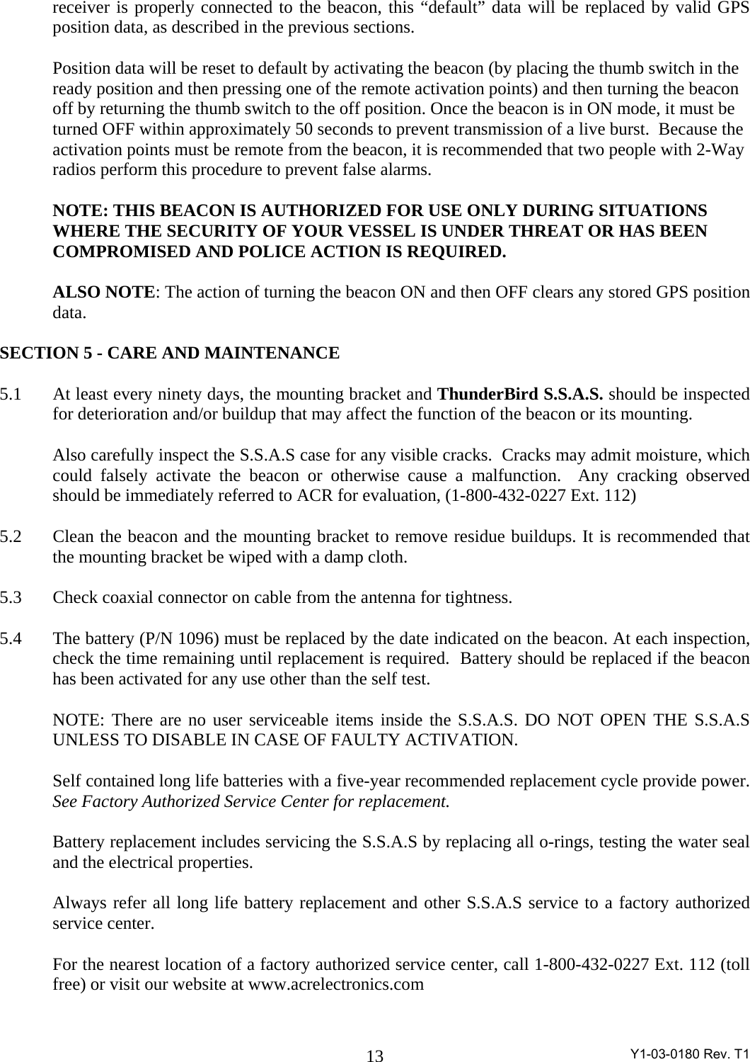 Y1-03-0180 Rev. T1 13receiver is properly connected to the beacon, this “default” data will be replaced by valid GPS position data, as described in the previous sections.    Position data will be reset to default by activating the beacon (by placing the thumb switch in the ready position and then pressing one of the remote activation points) and then turning the beacon off by returning the thumb switch to the off position. Once the beacon is in ON mode, it must be turned OFF within approximately 50 seconds to prevent transmission of a live burst.  Because the activation points must be remote from the beacon, it is recommended that two people with 2-Way radios perform this procedure to prevent false alarms.  NOTE: THIS BEACON IS AUTHORIZED FOR USE ONLY DURING SITUATIONS WHERE THE SECURITY OF YOUR VESSEL IS UNDER THREAT OR HAS BEEN COMPROMISED AND POLICE ACTION IS REQUIRED.    ALSO NOTE: The action of turning the beacon ON and then OFF clears any stored GPS position data.  SECTION 5 - CARE AND MAINTENANCE    5.1  At least every ninety days, the mounting bracket and ThunderBird S.S.A.S. should be inspected for deterioration and/or buildup that may affect the function of the beacon or its mounting.    Also carefully inspect the S.S.A.S case for any visible cracks.  Cracks may admit moisture, which could falsely activate the beacon or otherwise cause a malfunction.  Any cracking observed should be immediately referred to ACR for evaluation, (1-800-432-0227 Ext. 112)  5.2  Clean the beacon and the mounting bracket to remove residue buildups. It is recommended that the mounting bracket be wiped with a damp cloth.  5.3  Check coaxial connector on cable from the antenna for tightness.  5.4  The battery (P/N 1096) must be replaced by the date indicated on the beacon. At each inspection, check the time remaining until replacement is required.  Battery should be replaced if the beacon has been activated for any use other than the self test.    NOTE: There are no user serviceable items inside the S.S.A.S. DO NOT OPEN THE S.S.A.S UNLESS TO DISABLE IN CASE OF FAULTY ACTIVATION.     Self contained long life batteries with a five-year recommended replacement cycle provide power. See Factory Authorized Service Center for replacement.      Battery replacement includes servicing the S.S.A.S by replacing all o-rings, testing the water seal and the electrical properties.    Always refer all long life battery replacement and other S.S.A.S service to a factory authorized service center.     For the nearest location of a factory authorized service center, call 1-800-432-0227 Ext. 112 (toll free) or visit our website at www.acrelectronics.com  