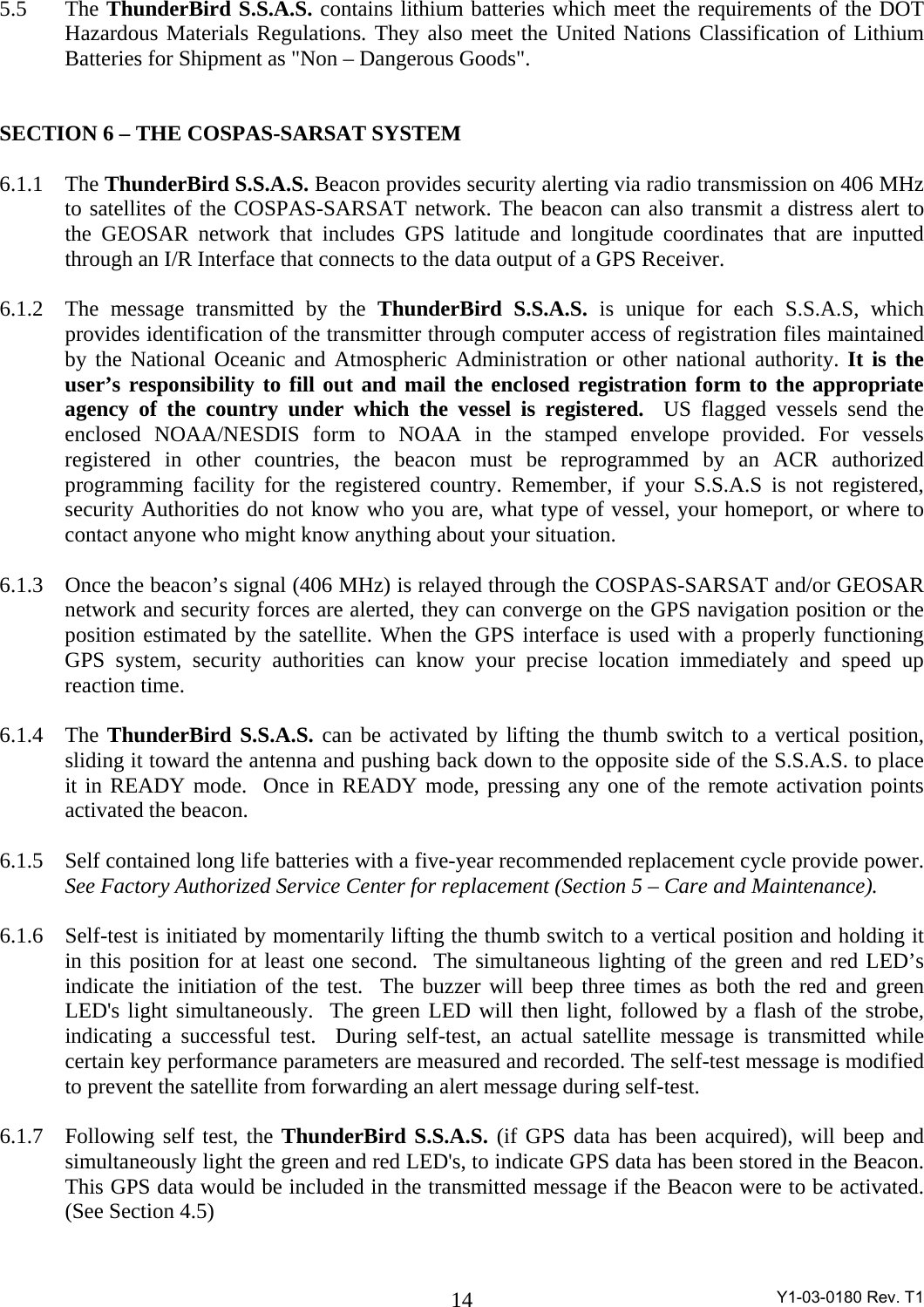  Y1-03-0180 Rev. T1 145.5 The ThunderBird S.S.A.S. contains lithium batteries which meet the requirements of the DOT Hazardous Materials Regulations. They also meet the United Nations Classification of Lithium Batteries for Shipment as &quot;Non – Dangerous Goods&quot;.   SECTION 6 – THE COSPAS-SARSAT SYSTEM  6.1.1 The ThunderBird S.S.A.S. Beacon provides security alerting via radio transmission on 406 MHz to satellites of the COSPAS-SARSAT network. The beacon can also transmit a distress alert to the GEOSAR network that includes GPS latitude and longitude coordinates that are inputted through an I/R Interface that connects to the data output of a GPS Receiver.  6.1.2  The message transmitted by the ThunderBird S.S.A.S. is unique for each S.S.A.S, which provides identification of the transmitter through computer access of registration files maintained by the National Oceanic and Atmospheric Administration or other national authority. It is the user’s responsibility to fill out and mail the enclosed registration form to the appropriate agency of the country under which the vessel is registered.  US flagged vessels send the enclosed NOAA/NESDIS form to NOAA in the stamped envelope provided. For vessels registered in other countries, the beacon must be reprogrammed by an ACR authorized programming facility for the registered country. Remember, if your S.S.A.S is not registered, security Authorities do not know who you are, what type of vessel, your homeport, or where to contact anyone who might know anything about your situation.  6.1.3  Once the beacon’s signal (406 MHz) is relayed through the COSPAS-SARSAT and/or GEOSAR network and security forces are alerted, they can converge on the GPS navigation position or the position estimated by the satellite. When the GPS interface is used with a properly functioning GPS system, security authorities can know your precise location immediately and speed up reaction time.   6.1.4 The ThunderBird S.S.A.S. can be activated by lifting the thumb switch to a vertical position, sliding it toward the antenna and pushing back down to the opposite side of the S.S.A.S. to place it in READY mode.  Once in READY mode, pressing any one of the remote activation points activated the beacon.    6.1.5  Self contained long life batteries with a five-year recommended replacement cycle provide power. See Factory Authorized Service Center for replacement (Section 5 – Care and Maintenance).  6.1.6  Self-test is initiated by momentarily lifting the thumb switch to a vertical position and holding it in this position for at least one second.  The simultaneous lighting of the green and red LED’s indicate the initiation of the test.  The buzzer will beep three times as both the red and green LED&apos;s light simultaneously.  The green LED will then light, followed by a flash of the strobe, indicating a successful test.  During self-test, an actual satellite message is transmitted while certain key performance parameters are measured and recorded. The self-test message is modified to prevent the satellite from forwarding an alert message during self-test.   6.1.7  Following self test, the ThunderBird S.S.A.S. (if GPS data has been acquired), will beep and simultaneously light the green and red LED&apos;s, to indicate GPS data has been stored in the Beacon. This GPS data would be included in the transmitted message if the Beacon were to be activated.  (See Section 4.5)  