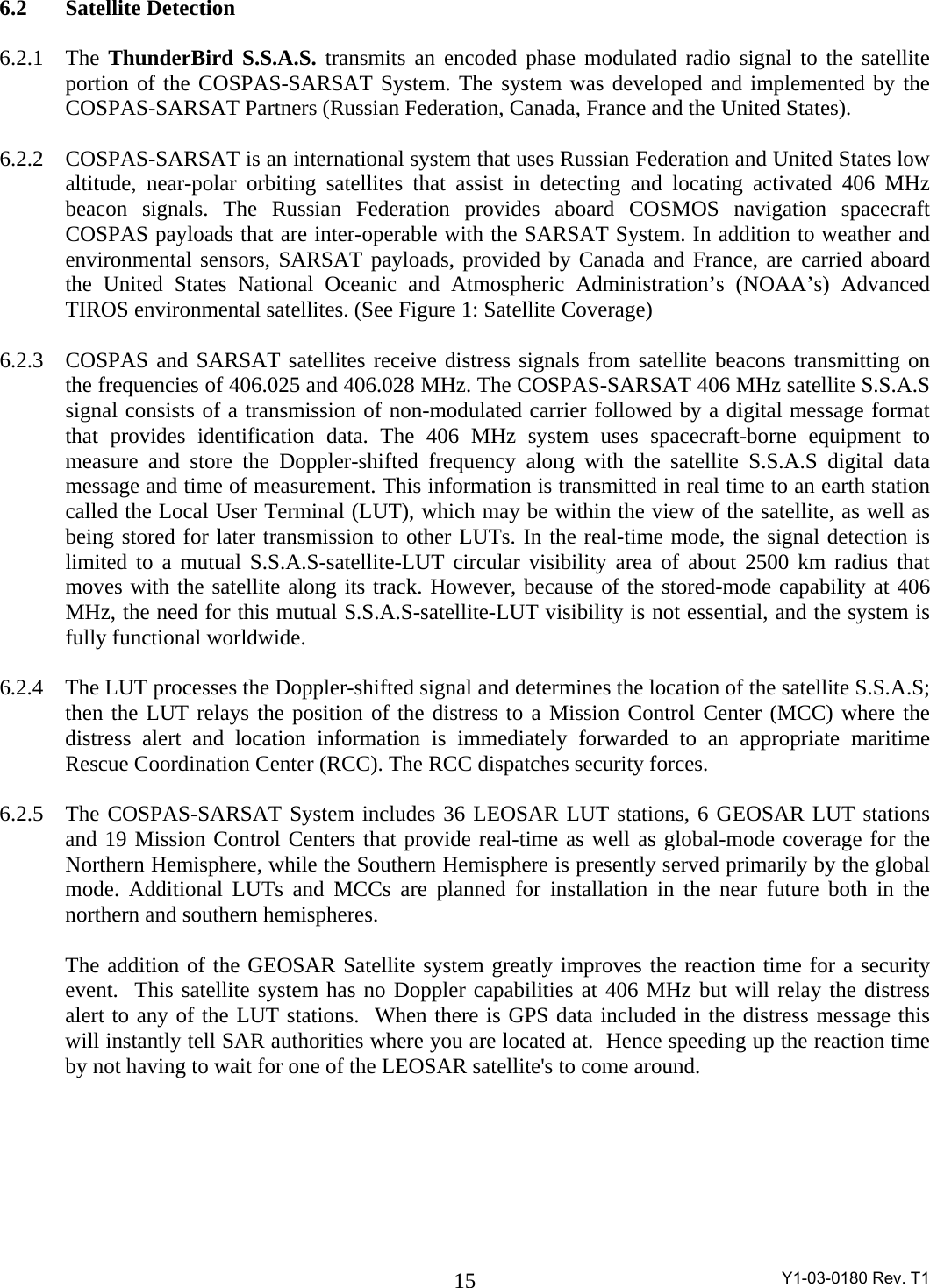 Y1-03-0180 Rev. T1 15 6.2  Satellite Detection   6.2.1 The ThunderBird S.S.A.S. transmits an encoded phase modulated radio signal to the satellite portion of the COSPAS-SARSAT System. The system was developed and implemented by the COSPAS-SARSAT Partners (Russian Federation, Canada, France and the United States).  6.2.2  COSPAS-SARSAT is an international system that uses Russian Federation and United States low altitude, near-polar orbiting satellites that assist in detecting and locating activated 406 MHz beacon signals. The Russian Federation provides aboard COSMOS navigation spacecraft COSPAS payloads that are inter-operable with the SARSAT System. In addition to weather and environmental sensors, SARSAT payloads, provided by Canada and France, are carried aboard the United States National Oceanic and Atmospheric Administration’s (NOAA’s) Advanced TIROS environmental satellites. (See Figure 1: Satellite Coverage)  6.2.3  COSPAS and SARSAT satellites receive distress signals from satellite beacons transmitting on the frequencies of 406.025 and 406.028 MHz. The COSPAS-SARSAT 406 MHz satellite S.S.A.S signal consists of a transmission of non-modulated carrier followed by a digital message format that provides identification data. The 406 MHz system uses spacecraft-borne equipment to measure and store the Doppler-shifted frequency along with the satellite S.S.A.S digital data message and time of measurement. This information is transmitted in real time to an earth station called the Local User Terminal (LUT), which may be within the view of the satellite, as well as being stored for later transmission to other LUTs. In the real-time mode, the signal detection is limited to a mutual S.S.A.S-satellite-LUT circular visibility area of about 2500 km radius that moves with the satellite along its track. However, because of the stored-mode capability at 406 MHz, the need for this mutual S.S.A.S-satellite-LUT visibility is not essential, and the system is fully functional worldwide.  6.2.4  The LUT processes the Doppler-shifted signal and determines the location of the satellite S.S.A.S; then the LUT relays the position of the distress to a Mission Control Center (MCC) where the distress alert and location information is immediately forwarded to an appropriate maritime Rescue Coordination Center (RCC). The RCC dispatches security forces.  6.2.5  The COSPAS-SARSAT System includes 36 LEOSAR LUT stations, 6 GEOSAR LUT stations and 19 Mission Control Centers that provide real-time as well as global-mode coverage for the Northern Hemisphere, while the Southern Hemisphere is presently served primarily by the global mode. Additional LUTs and MCCs are planned for installation in the near future both in the northern and southern hemispheres.  The addition of the GEOSAR Satellite system greatly improves the reaction time for a security event.  This satellite system has no Doppler capabilities at 406 MHz but will relay the distress alert to any of the LUT stations.  When there is GPS data included in the distress message this will instantly tell SAR authorities where you are located at.  Hence speeding up the reaction time by not having to wait for one of the LEOSAR satellite&apos;s to come around.  