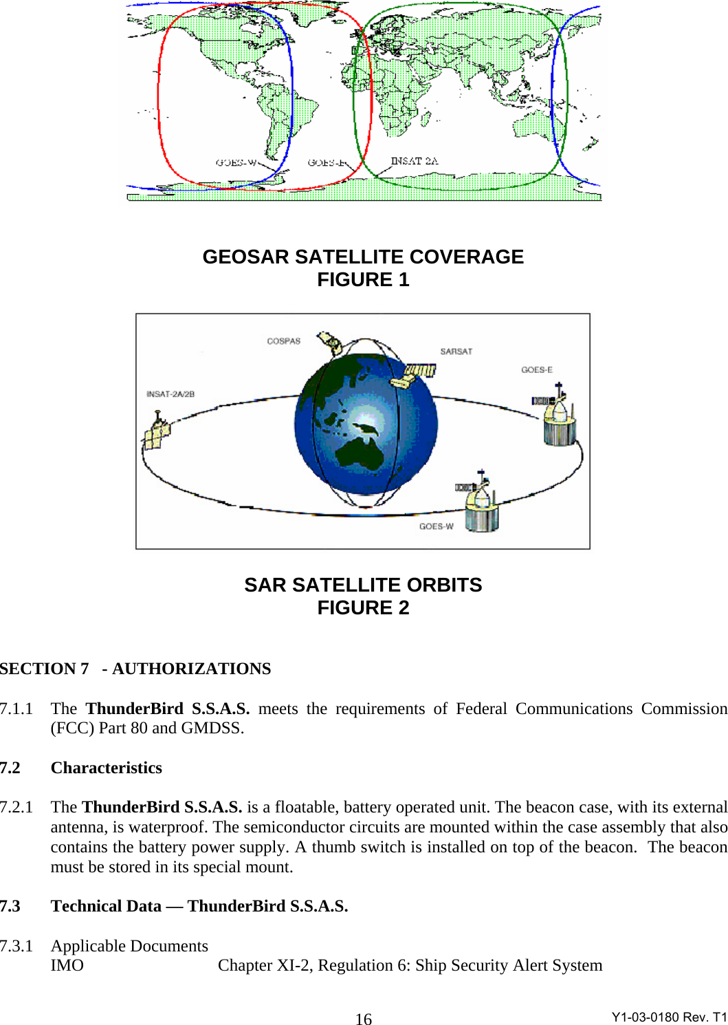  Y1-03-0180 Rev. T1 16   GEOSAR SATELLITE COVERAGE FIGURE 1    SAR SATELLITE ORBITS FIGURE 2   SECTION 7  - AUTHORIZATIONS   7.1.1 The ThunderBird S.S.A.S. meets the requirements of Federal Communications Commission (FCC) Part 80 and GMDSS.  7.2 Characteristics   7.2.1 The ThunderBird S.S.A.S. is a floatable, battery operated unit. The beacon case, with its external antenna, is waterproof. The semiconductor circuits are mounted within the case assembly that also contains the battery power supply. A thumb switch is installed on top of the beacon.  The beacon must be stored in its special mount.   7.3  Technical Data — ThunderBird S.S.A.S.   7.3.1 Applicable Documents   IMO         Chapter XI-2, Regulation 6: Ship Security Alert System 