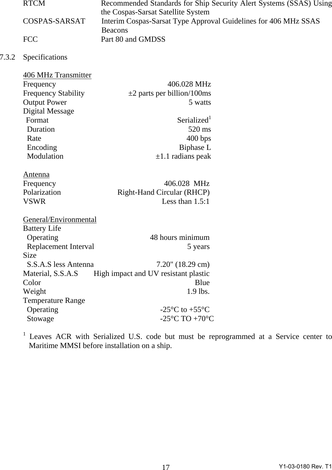  Y1-03-0180 Rev. T1 17  RTCM  Recommended Standards for Ship Security Alert Systems (SSAS) Using    the Cospas-Sarsat Satellite System  COSPAS-SARSAT      Interim Cospas-Sarsat Type Approval Guidelines for 406 MHz SSAS            Beacons  FCC Part 80 and GMDSS   7.3.2 Specifications    406 MHz Transmitter  Frequency  406.028 MHz   Frequency Stability  ±2 parts per billion/100ms   Output Power  5 watts  Digital Message   Format   Serialized1     Duration  520 ms      Rate  400 bps     Encoding  Biphase L     Modulation  ±1.1 radians peak   Antenna   Frequency  406.028  MHz  Polarization  Right-Hand Circular (RHCP)   VSWR  Less than 1.5:1   General/Environmental  Battery Life     Operating  48 hours minimum     Replacement Interval  5 years  Size       S.S.A.S less Antenna  7.20&quot; (18.29 cm)      Material, S.S.A.S  High impact and UV resistant plastic     Color  Blue  Weight  1.9 lbs.  Temperature Range     Operating     -25°C to +55°C          Stowage                   -25°C TO +70°C      1 Leaves ACR with Serialized U.S. code but must be reprogrammed at a Service center to   Maritime MMSI before installation on a ship. 