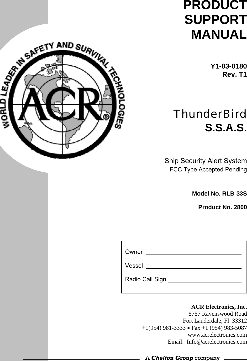                             PRODUCT SUPPORT MANUAL Y1-03-0180Rev. T1ThunderBird S.S.A.S. Ship Security Alert SystemFCC Type Accepted PendingModel No. RLB-33SProduct No. 2800   Owner      Vessel      Radio Call Sign    ACR Electronics, Inc.5757 Ravenswood RoadFort Lauderdale, Fl  33312+1(954) 981-3333 • Fax +1 (954) 983-5087www.acrelectronics.comEmail:  Info@acrelectronics.com A Chelton Group company