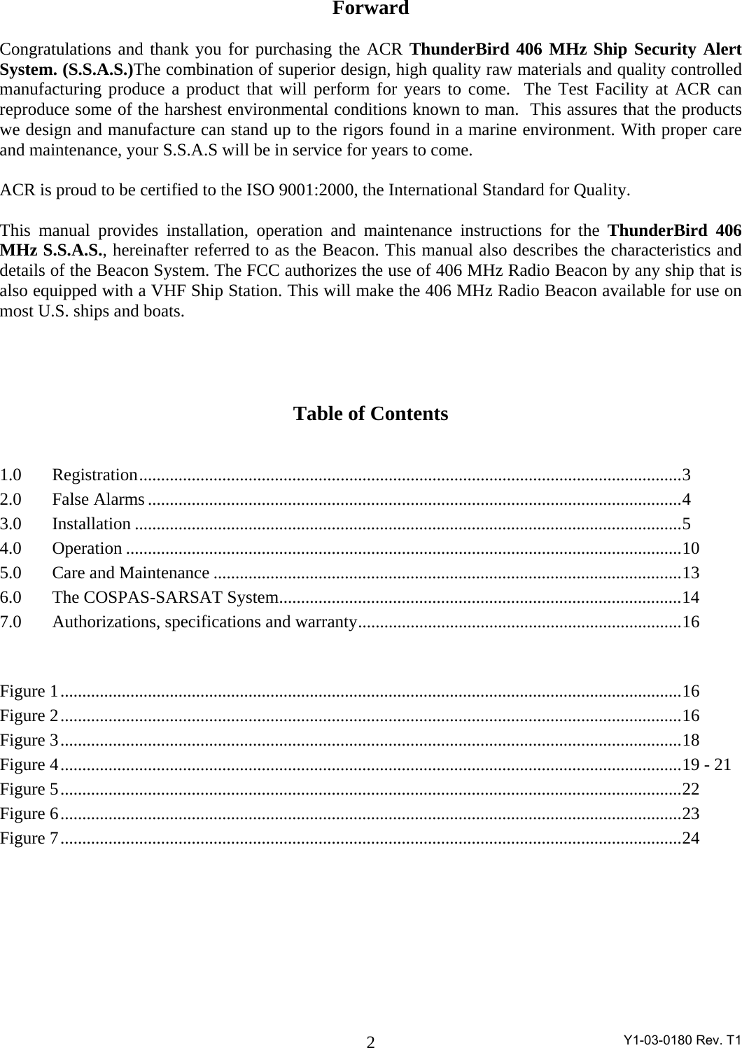  Y1-03-0180 Rev. T1 2Forward  Congratulations and thank you for purchasing the ACR ThunderBird 406 MHz Ship Security Alert System. (S.S.A.S.)The combination of superior design, high quality raw materials and quality controlled manufacturing produce a product that will perform for years to come.  The Test Facility at ACR can reproduce some of the harshest environmental conditions known to man.  This assures that the products we design and manufacture can stand up to the rigors found in a marine environment. With proper care and maintenance, your S.S.A.S will be in service for years to come.   ACR is proud to be certified to the ISO 9001:2000, the International Standard for Quality.  This manual provides installation, operation and maintenance instructions for the ThunderBird 406 MHz S.S.A.S., hereinafter referred to as the Beacon. This manual also describes the characteristics and details of the Beacon System. The FCC authorizes the use of 406 MHz Radio Beacon by any ship that is also equipped with a VHF Ship Station. This will make the 406 MHz Radio Beacon available for use on most U.S. ships and boats.      Table of Contents   1.0 Registration............................................................................................................................3 2.0 False Alarms..........................................................................................................................4 3.0 Installation .............................................................................................................................5 4.0 Operation ...............................................................................................................................10 5.0  Care and Maintenance ...........................................................................................................13 6.0 The COSPAS-SARSAT System............................................................................................14 7.0  Authorizations, specifications and warranty..........................................................................16   Figure 1..............................................................................................................................................16 Figure 2..............................................................................................................................................16 Figure 3..............................................................................................................................................18 Figure 4..............................................................................................................................................19 - 21 Figure 5..............................................................................................................................................22 Figure 6..............................................................................................................................................23 Figure 7..............................................................................................................................................24   