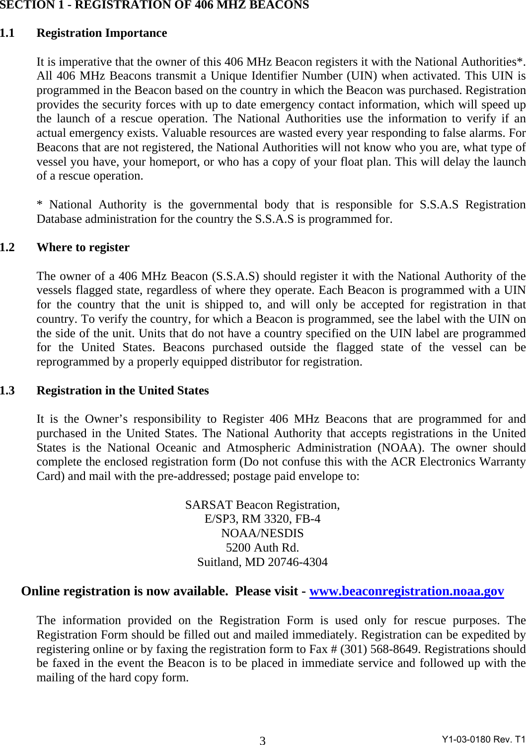  Y1-03-0180 Rev. T1 3SECTION 1 - REGISTRATION OF 406 MHZ BEACONS  1.1   Registration Importance  It is imperative that the owner of this 406 MHz Beacon registers it with the National Authorities*. All 406 MHz Beacons transmit a Unique Identifier Number (UIN) when activated. This UIN is programmed in the Beacon based on the country in which the Beacon was purchased. Registration provides the security forces with up to date emergency contact information, which will speed up the launch of a rescue operation. The National Authorities use the information to verify if an actual emergency exists. Valuable resources are wasted every year responding to false alarms. For Beacons that are not registered, the National Authorities will not know who you are, what type of vessel you have, your homeport, or who has a copy of your float plan. This will delay the launch of a rescue operation.  * National Authority is the governmental body that is responsible for S.S.A.S Registration Database administration for the country the S.S.A.S is programmed for.  1.2  Where to register   The owner of a 406 MHz Beacon (S.S.A.S) should register it with the National Authority of the vessels flagged state, regardless of where they operate. Each Beacon is programmed with a UIN for the country that the unit is shipped to, and will only be accepted for registration in that country. To verify the country, for which a Beacon is programmed, see the label with the UIN on the side of the unit. Units that do not have a country specified on the UIN label are programmed for the United States. Beacons purchased outside the flagged state of the vessel can be reprogrammed by a properly equipped distributor for registration.  1.3   Registration in the United States    It is the Owner’s responsibility to Register 406 MHz Beacons that are programmed for and purchased in the United States. The National Authority that accepts registrations in the United States is the National Oceanic and Atmospheric Administration (NOAA). The owner should complete the enclosed registration form (Do not confuse this with the ACR Electronics Warranty Card) and mail with the pre-addressed; postage paid envelope to:   SARSAT Beacon Registration,  E/SP3, RM 3320, FB-4 NOAA/NESDIS  5200 Auth Rd. Suitland, MD 20746-4304  Online registration is now available.  Please visit - www.beaconregistration.noaa.gov  The information provided on the Registration Form is used only for rescue purposes. The Registration Form should be filled out and mailed immediately. Registration can be expedited by registering online or by faxing the registration form to Fax # (301) 568-8649. Registrations should be faxed in the event the Beacon is to be placed in immediate service and followed up with the mailing of the hard copy form.  