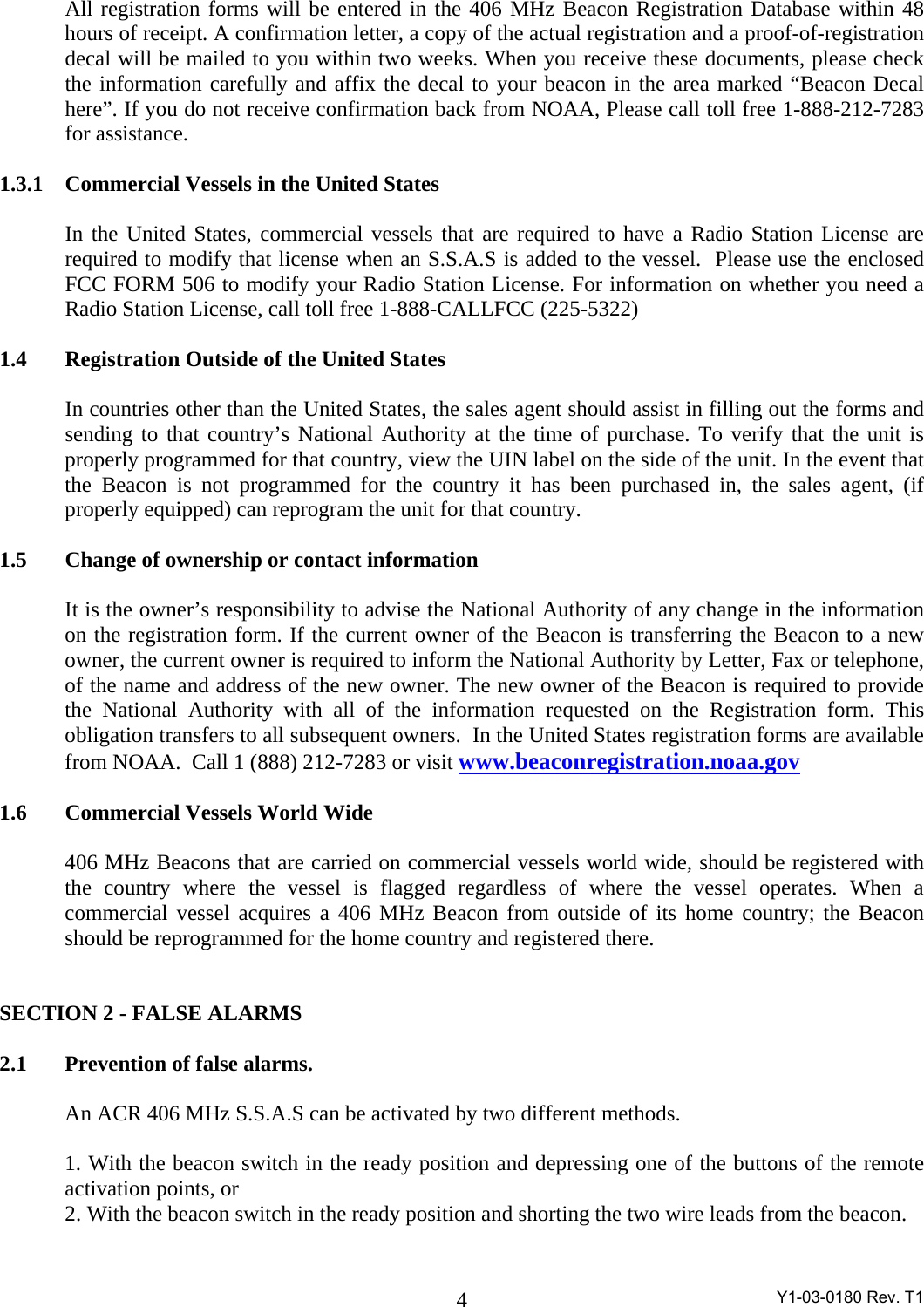  Y1-03-0180 Rev. T1 4All registration forms will be entered in the 406 MHz Beacon Registration Database within 48 hours of receipt. A confirmation letter, a copy of the actual registration and a proof-of-registration decal will be mailed to you within two weeks. When you receive these documents, please check the information carefully and affix the decal to your beacon in the area marked “Beacon Decal here”. If you do not receive confirmation back from NOAA, Please call toll free 1-888-212-7283 for assistance.  1.3.1   Commercial Vessels in the United States   In the United States, commercial vessels that are required to have a Radio Station License are required to modify that license when an S.S.A.S is added to the vessel.  Please use the enclosed FCC FORM 506 to modify your Radio Station License. For information on whether you need a Radio Station License, call toll free 1-888-CALLFCC (225-5322)  1.4  Registration Outside of the United States  In countries other than the United States, the sales agent should assist in filling out the forms and sending to that country’s National Authority at the time of purchase. To verify that the unit is properly programmed for that country, view the UIN label on the side of the unit. In the event that the Beacon is not programmed for the country it has been purchased in, the sales agent, (if properly equipped) can reprogram the unit for that country.  1.5  Change of ownership or contact information  It is the owner’s responsibility to advise the National Authority of any change in the information on the registration form. If the current owner of the Beacon is transferring the Beacon to a new owner, the current owner is required to inform the National Authority by Letter, Fax or telephone, of the name and address of the new owner. The new owner of the Beacon is required to provide the National Authority with all of the information requested on the Registration form. This obligation transfers to all subsequent owners.  In the United States registration forms are available from NOAA.  Call 1 (888) 212-7283 or visit www.beaconregistration.noaa.gov   1.6  Commercial Vessels World Wide   406 MHz Beacons that are carried on commercial vessels world wide, should be registered with the country where the vessel is flagged regardless of where the vessel operates. When a commercial vessel acquires a 406 MHz Beacon from outside of its home country; the Beacon should be reprogrammed for the home country and registered there.    SECTION 2 - FALSE ALARMS    2.1   Prevention of false alarms.  An ACR 406 MHz S.S.A.S can be activated by two different methods.   1. With the beacon switch in the ready position and depressing one of the buttons of the remote activation points, or 2. With the beacon switch in the ready position and shorting the two wire leads from the beacon.  