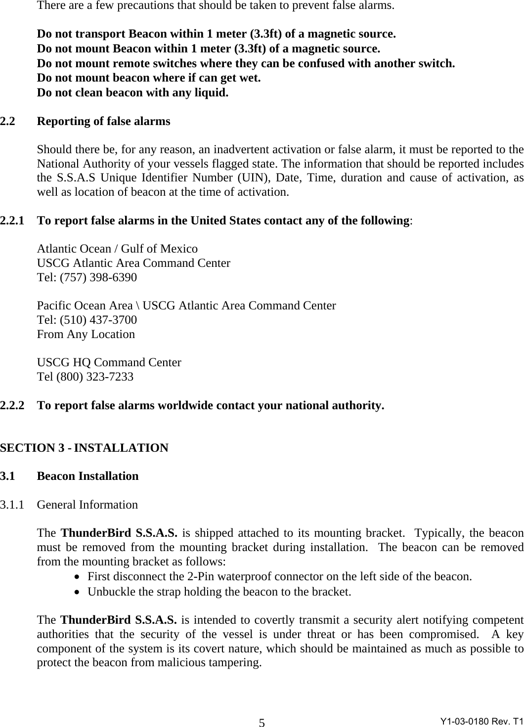  Y1-03-0180 Rev. T1 5 There are a few precautions that should be taken to prevent false alarms.  Do not transport Beacon within 1 meter (3.3ft) of a magnetic source. Do not mount Beacon within 1 meter (3.3ft) of a magnetic source. Do not mount remote switches where they can be confused with another switch. Do not mount beacon where if can get wet. Do not clean beacon with any liquid.  2.2   Reporting of false alarms  Should there be, for any reason, an inadvertent activation or false alarm, it must be reported to the National Authority of your vessels flagged state. The information that should be reported includes the S.S.A.S Unique Identifier Number (UIN), Date, Time, duration and cause of activation, as well as location of beacon at the time of activation.  2.2.1  To report false alarms in the United States contact any of the following:    Atlantic Ocean / Gulf of Mexico   USCG Atlantic Area Command Center     Tel: (757) 398-6390  Pacific Ocean Area \ USCG Atlantic Area Command Center Tel: (510) 437-3700  From Any Location   USCG HQ Command Center Tel (800) 323-7233  2.2.2   To report false alarms worldwide contact your national authority.   SECTION 3 - INSTALLATION  3.1 Beacon Installation  3.1.1 General Information  The ThunderBird S.S.A.S. is shipped attached to its mounting bracket.  Typically, the beacon must be removed from the mounting bracket during installation.  The beacon can be removed from the mounting bracket as follows: •   First disconnect the 2-Pin waterproof connector on the left side of the beacon. •   Unbuckle the strap holding the beacon to the bracket.  The ThunderBird S.S.A.S. is intended to covertly transmit a security alert notifying competent authorities that the security of the vessel is under threat or has been compromised.  A key component of the system is its covert nature, which should be maintained as much as possible to protect the beacon from malicious tampering.    