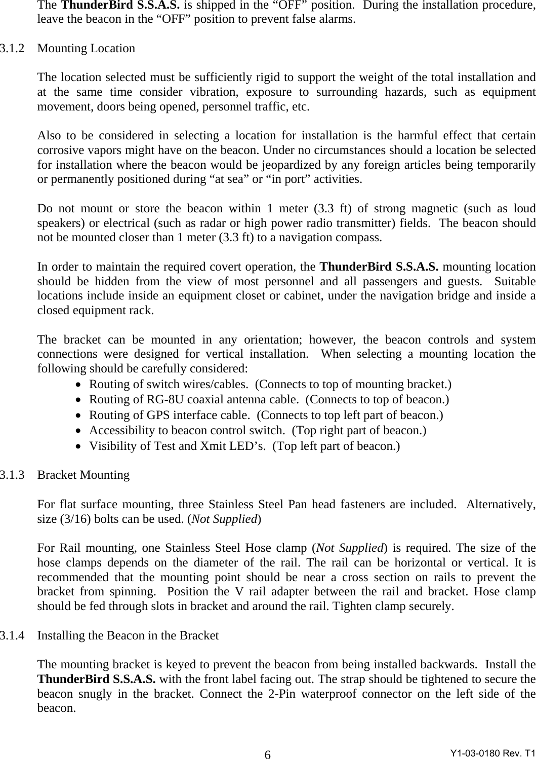  Y1-03-0180 Rev. T1 6The ThunderBird S.S.A.S. is shipped in the “OFF” position.  During the installation procedure, leave the beacon in the “OFF” position to prevent false alarms.  3.1.2 Mounting Location  The location selected must be sufficiently rigid to support the weight of the total installation and at the same time consider vibration, exposure to surrounding hazards, such as equipment movement, doors being opened, personnel traffic, etc.    Also to be considered in selecting a location for installation is the harmful effect that certain corrosive vapors might have on the beacon. Under no circumstances should a location be selected for installation where the beacon would be jeopardized by any foreign articles being temporarily or permanently positioned during “at sea” or “in port” activities.  Do not mount or store the beacon within 1 meter (3.3 ft) of strong magnetic (such as loud speakers) or electrical (such as radar or high power radio transmitter) fields.  The beacon should not be mounted closer than 1 meter (3.3 ft) to a navigation compass.  In order to maintain the required covert operation, the ThunderBird S.S.A.S. mounting location should be hidden from the view of most personnel and all passengers and guests.  Suitable locations include inside an equipment closet or cabinet, under the navigation bridge and inside a closed equipment rack.  The bracket can be mounted in any orientation; however, the beacon controls and system connections were designed for vertical installation.  When selecting a mounting location the following should be carefully considered: •   Routing of switch wires/cables.  (Connects to top of mounting bracket.) •   Routing of RG-8U coaxial antenna cable.  (Connects to top of beacon.) •   Routing of GPS interface cable.  (Connects to top left part of beacon.) •   Accessibility to beacon control switch.  (Top right part of beacon.) •   Visibility of Test and Xmit LED’s.  (Top left part of beacon.)  3.1.3 Bracket Mounting  For flat surface mounting, three Stainless Steel Pan head fasteners are included.  Alternatively, size (3/16) bolts can be used. (Not Supplied)  For Rail mounting, one Stainless Steel Hose clamp (Not Supplied) is required. The size of the hose clamps depends on the diameter of the rail. The rail can be horizontal or vertical. It is recommended that the mounting point should be near a cross section on rails to prevent the bracket from spinning.  Position the V rail adapter between the rail and bracket. Hose clamp should be fed through slots in bracket and around the rail. Tighten clamp securely.  3.1.4 Installing the Beacon in the Bracket  The mounting bracket is keyed to prevent the beacon from being installed backwards.  Install the ThunderBird S.S.A.S. with the front label facing out. The strap should be tightened to secure the beacon snugly in the bracket. Connect the 2-Pin waterproof connector on the left side of the beacon.    