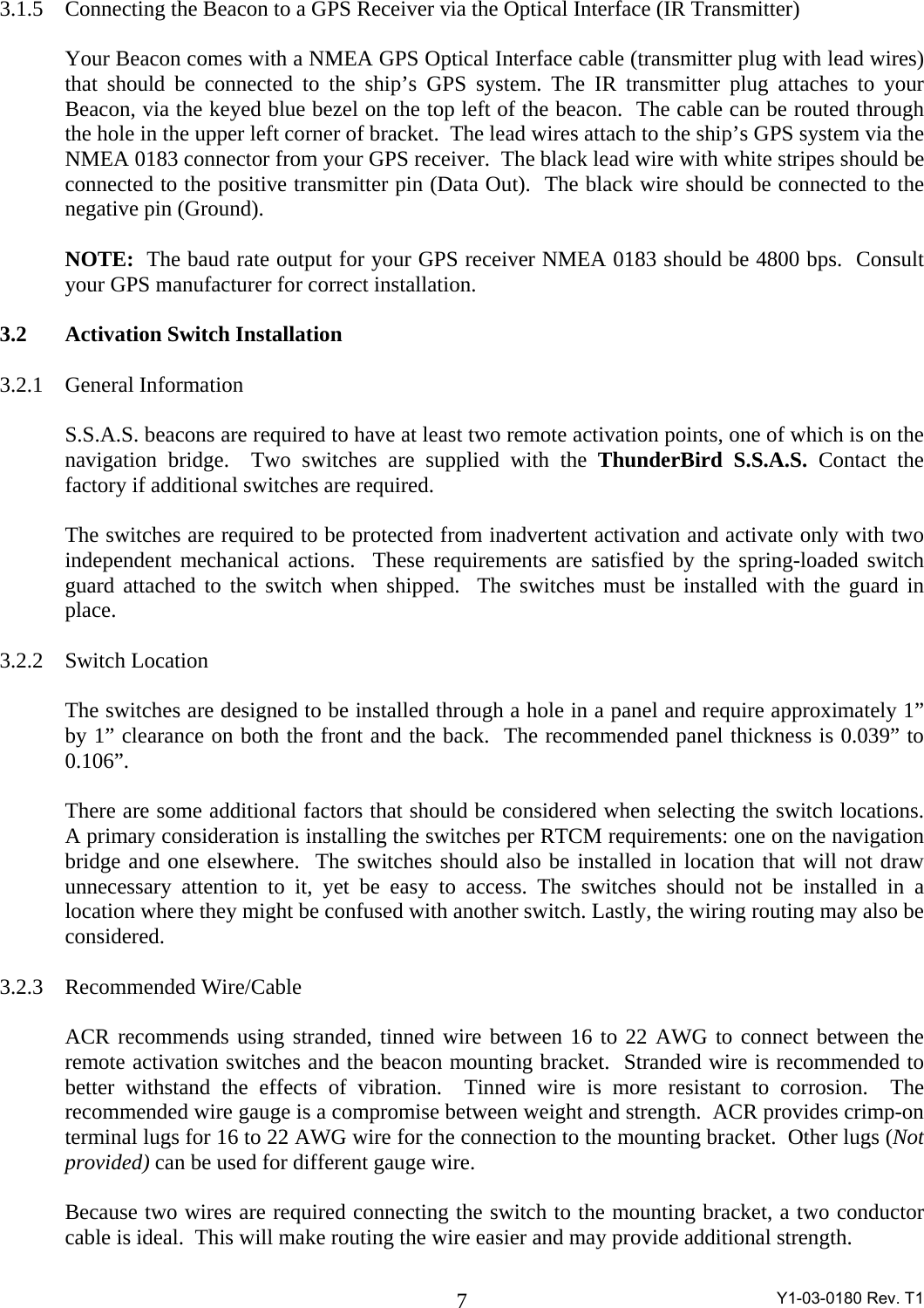  Y1-03-0180 Rev. T1 73.1.5 Connecting the Beacon to a GPS Receiver via the Optical Interface (IR Transmitter)    Your Beacon comes with a NMEA GPS Optical Interface cable (transmitter plug with lead wires) that should be connected to the ship’s GPS system. The IR transmitter plug attaches to your Beacon, via the keyed blue bezel on the top left of the beacon.  The cable can be routed through the hole in the upper left corner of bracket.  The lead wires attach to the ship’s GPS system via the NMEA 0183 connector from your GPS receiver.  The black lead wire with white stripes should be connected to the positive transmitter pin (Data Out).  The black wire should be connected to the negative pin (Ground).      NOTE:  The baud rate output for your GPS receiver NMEA 0183 should be 4800 bps.  Consult your GPS manufacturer for correct installation.  3.2 Activation Switch Installation  3.2.1 General Information  S.S.A.S. beacons are required to have at least two remote activation points, one of which is on the navigation bridge.  Two switches are supplied with the ThunderBird S.S.A.S. Contact the factory if additional switches are required.    The switches are required to be protected from inadvertent activation and activate only with two independent mechanical actions.  These requirements are satisfied by the spring-loaded switch guard attached to the switch when shipped.  The switches must be installed with the guard in place.    3.2.2 Switch Location  The switches are designed to be installed through a hole in a panel and require approximately 1” by 1” clearance on both the front and the back.  The recommended panel thickness is 0.039” to 0.106”.  There are some additional factors that should be considered when selecting the switch locations.  A primary consideration is installing the switches per RTCM requirements: one on the navigation bridge and one elsewhere.  The switches should also be installed in location that will not draw unnecessary attention to it, yet be easy to access. The switches should not be installed in a location where they might be confused with another switch. Lastly, the wiring routing may also be considered.  3.2.3 Recommended Wire/Cable  ACR recommends using stranded, tinned wire between 16 to 22 AWG to connect between the remote activation switches and the beacon mounting bracket.  Stranded wire is recommended to better withstand the effects of vibration.  Tinned wire is more resistant to corrosion.  The recommended wire gauge is a compromise between weight and strength.  ACR provides crimp-on terminal lugs for 16 to 22 AWG wire for the connection to the mounting bracket.  Other lugs (Not provided) can be used for different gauge wire.   Because two wires are required connecting the switch to the mounting bracket, a two conductor cable is ideal.  This will make routing the wire easier and may provide additional strength. 