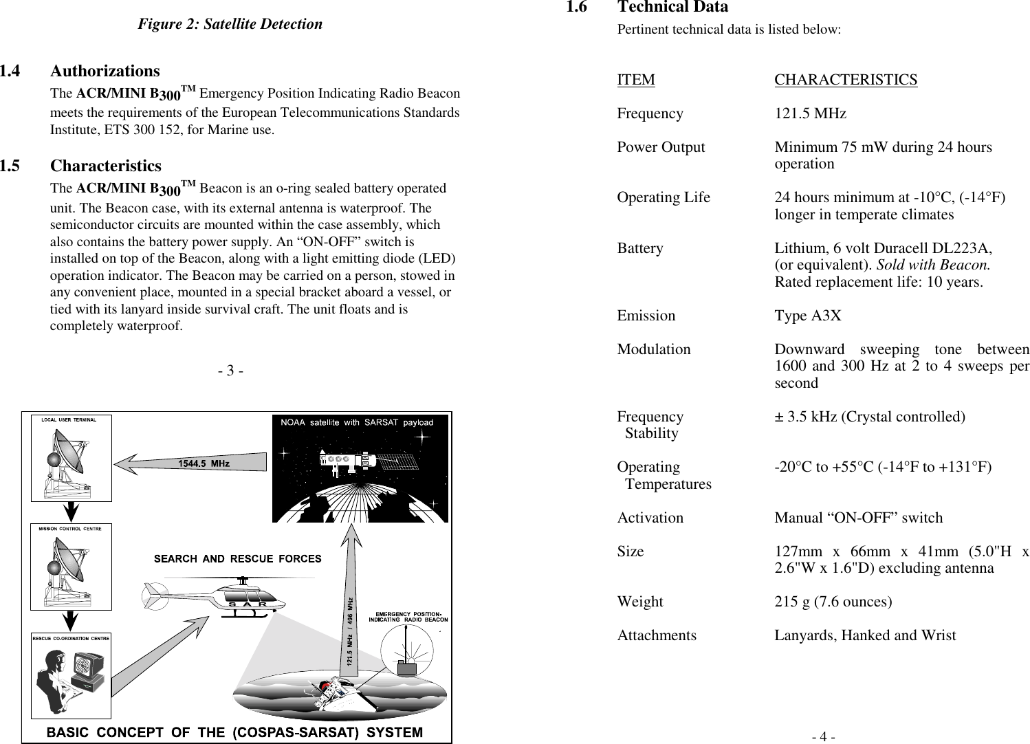 Figure 2: Satellite Detection1.4 AuthorizationsThe ACR/MINI B300TM Emergency Position Indicating Radio Beaconmeets the requirements of the European Telecommunications StandardsInstitute, ETS 300 152, for Marine use.1.5 CharacteristicsThe ACR/MINI B300TM Beacon is an o-ring sealed battery operatedunit. The Beacon case, with its external antenna is waterproof. Thesemiconductor circuits are mounted within the case assembly, whichalso contains the battery power supply. An “ON-OFF” switch isinstalled on top of the Beacon, along with a light emitting diode (LED)operation indicator. The Beacon may be carried on a person, stowed inany convenient place, mounted in a special bracket aboard a vessel, ortied with its lanyard inside survival craft. The unit floats and iscompletely waterproof.- 3 -1.6 Technical DataPertinent technical data is listed below:ITEM CHARACTERISTICSFrequency 121.5 MHzPower Output Minimum 75 mW during 24 hoursoperationOperating Life 24 hours minimum at -10°C, (-14°F)longer in temperate climatesBattery Lithium, 6 volt Duracell DL223A,(or equivalent). Sold with Beacon.Rated replacement life: 10 years.Emission Type A3XModulation Downward sweeping tone between1600 and 300 Hz at 2 to 4 sweeps persecondFrequency ± 3.5 kHz (Crystal controlled)  StabilityOperating -20°C to +55°C (-14°F to +131°F)  TemperaturesActivation Manual “ON-OFF” switchSize 127mm x 66mm x 41mm (5.0&quot;H x2.6&quot;W x 1.6&quot;D) excluding antennaWeight 215 g (7.6 ounces)Attachments Lanyards, Hanked and Wrist- 4 -