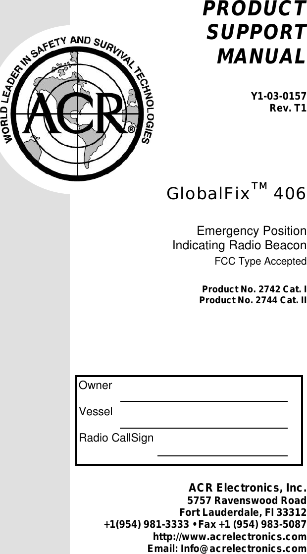 1Y1-03-0157  Rev. T1PRODUCTSUPPORTMANUALY1-03-0157Rev. T1GlobalFixTMTM 406Emergency PositionIndicating Radio BeaconFCC Type AcceptedProduct No. 2742 Cat. IProduct No. 2744 Cat. II  Owner  Vessel  Radio CallSignACR Electronics, Inc.5757 Ravenswood RoadFort Lauderdale, Fl 33312+1(954) 981-3333 • Fax +1 (954) 983-5087http://www.acrelectronics.comEmail: Info@acrelectronics.com