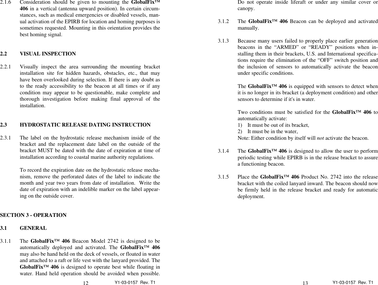 12 Y1-03-0157  Rev. T12.1.6 Consideration should be given to mounting the GlobalFix™406 in a vertical (antenna upward position). In certain circum-stances, such as medical emergencies or disabled vessels, man-ual activation of the EPIRB for location and homing purposes issometimes requested. Mounting in this orientation provides thebest homing signal.2.2 VISUAL INSPECTION2.2.1 Visually inspect the area surrounding the mounting bracketinstallation site for hidden hazards, obstacles, etc., that mayhave been overlooked during selection. If there is any doubt asto the ready accessibility to the beacon at all times or if anycondition may appear to be questionable, make complete andthorough investigation before making final approval of theinstallation.2.3 HYDROSTATIC RELEASE DATING INSTRUCTION2.3.1 The label on the hydrostatic release mechanism inside of thebracket and the replacement date label on the outside of thebracket MUST be dated with the date of expiration at time ofinstallation according to coastal marine authority regulations.To record the expiration date on the hydrostatic release mecha-nism, remove the perforated dates of the label to indicate themonth and year two years from date of installation.  Write thedate of expiration with an indelible marker on the label appear-ing on the outside cover.SECTION 3 - OPERATION3.1 GENERAL3.1.1 The GlobalFix™ 406 Beacon Model 2742 is designed to beautomatically deployed and activated. The GlobalFix™ 406may also be hand held on the deck of vessels, or floated in waterand attached to a raft or life vest with the lanyard provided. TheGlobalFix™ 406 is designed to operate best while floating inwater. Hand held operation should be avoided when possible.13 Y1-03-0157  Rev. T1Do not operate inside liferaft or under any similar cover orcanopy.3.1.2 The GlobalFix™ 406 Beacon can be deployed and activatedmanually.3.1.3 Because many users failed to properly place earlier generationbeacons in the “ARMED” or “READY” positions when in-stalling them in their brackets, U.S. and International specifica-tions require the elimination of the “OFF” switch position andthe inclusion of sensors to automatically activate the beaconunder specific conditions.The GlobalFix™ 406 is equipped with sensors to detect whenit is no longer in its bracket (a deployment condition) and othersensors to determine if it&apos;s in water.Two conditions must be satisfied for the GlobalFix™ 406 toautomatically activate:1) It must be out of its bracket,2) It must be in the water,Note: Either condition by itself will not activate the beacon.3.1.4 The GlobalFix™ 406 is designed to allow the user to performperiodic testing while EPIRB is in the release bracket to assurea functioning beacon.3.1.5 Place the GlobalFix™ 406 Product No. 2742 into the releasebracket with the coiled lanyard inward. The beacon should nowbe firmly held in the release bracket and ready for automaticdeployment.