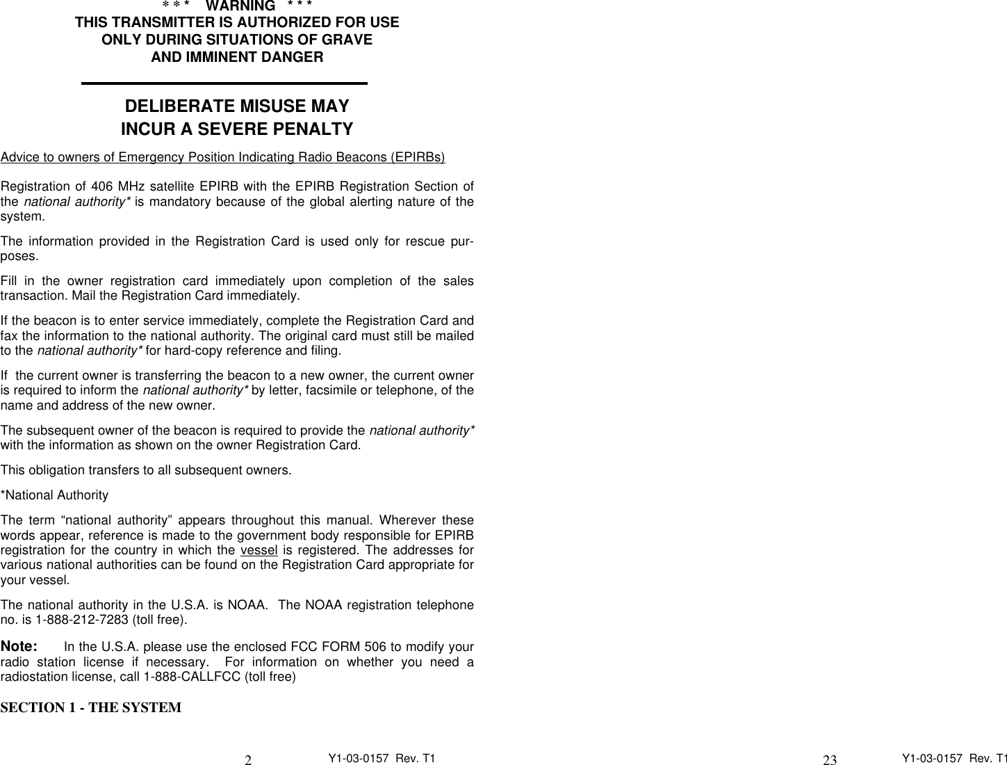 2Y1-03-0157  Rev. T1* * *    WARNING   * * *THIS TRANSMITTER IS AUTHORIZED FOR USEONLY DURING SITUATIONS OF GRAVEAND IMMINENT DANGERDELIBERATE MISUSE MAYINCUR A SEVERE PENALTYAdvice to owners of Emergency Position Indicating Radio Beacons (EPIRBs)                                                                                                                          Registration of 406 MHz satellite EPIRB with the EPIRB Registration Section ofthe national authority* is mandatory because of the global alerting nature of thesystem.The information provided in the Registration Card is used only for rescue pur-poses.Fill in the owner registration card immediately upon completion of the salestransaction. Mail the Registration Card immediately.If the beacon is to enter service immediately, complete the Registration Card andfax the information to the national authority. The original card must still be mailedto the national authority* for hard-copy reference and filing.If  the current owner is transferring the beacon to a new owner, the current owneris required to inform the national authority* by letter, facsimile or telephone, of thename and address of the new owner.The subsequent owner of the beacon is required to provide the national authority*with the information as shown on the owner Registration Card.This obligation transfers to all subsequent owners.*National AuthorityThe term “national authority” appears throughout this manual. Wherever thesewords appear, reference is made to the government body responsible for EPIRBregistration for the country in which the vessel            is registered. The addresses forvarious national authorities can be found on the Registration Card appropriate foryour vessel.The national authority in the U.S.A. is NOAA.  The NOAA registration telephoneno. is 1-888-212-7283 (toll free).Note:      In the U.S.A. please use the enclosed FCC FORM 506 to modify yourradio station license if necessary.  For information on whether you need aradiostation license, call 1-888-CALLFCC (toll free)SECTION 1 - THE SYSTEM23 Y1-03-0157  Rev. T1