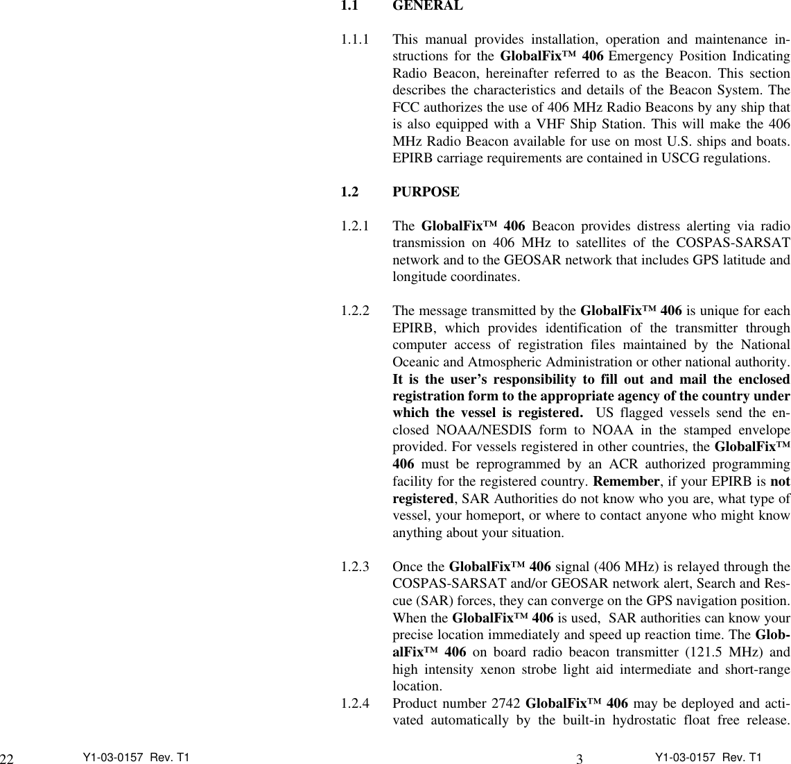 22 Y1-03-0157  Rev. T1 3Y1-03-0157  Rev. T11.1 GENERAL1.1.1 This manual provides installation, operation and maintenance in-structions for the GlobalFix™ 406 Emergency Position IndicatingRadio Beacon, hereinafter referred to as the Beacon. This sectiondescribes the characteristics and details of the Beacon System. TheFCC authorizes the use of 406 MHz Radio Beacons by any ship thatis also equipped with a VHF Ship Station. This will make the 406MHz Radio Beacon available for use on most U.S. ships and boats.EPIRB carriage requirements are contained in USCG regulations.1.2  PURPOSE1.2.1 The GlobalFix™ 406 Beacon provides distress alerting via radiotransmission on 406 MHz to satellites of the COSPAS-SARSATnetwork and to the GEOSAR network that includes GPS latitude andlongitude coordinates.1.2.2 The message transmitted by the GlobalFix™ 406 is unique for eachEPIRB, which provides identification of the transmitter throughcomputer access of registration files maintained by the NationalOceanic and Atmospheric Administration or other national authority.It is the user’s responsibility to fill out and mail the enclosedregistration form to the appropriate agency of the country underwhich the vessel is registered.  US flagged vessels send the en-closed NOAA/NESDIS form to NOAA in the stamped envelopeprovided. For vessels registered in other countries, the GlobalFix™406 must be reprogrammed by an ACR authorized programmingfacility for the registered country. Remember, if your EPIRB is notregistered, SAR Authorities do not know who you are, what type ofvessel, your homeport, or where to contact anyone who might knowanything about your situation.1.2.3 Once the GlobalFix™ 406 signal (406 MHz) is relayed through theCOSPAS-SARSAT and/or GEOSAR network alert, Search and Res-cue (SAR) forces, they can converge on the GPS navigation position.When the GlobalFix™ 406 is used,  SAR authorities can know yourprecise location immediately and speed up reaction time. The Glob-alFix™ 406 on board radio beacon transmitter (121.5 MHz) andhigh intensity xenon strobe light aid intermediate and short-rangelocation.1.2.4 Product number 2742 GlobalFix™ 406 may be deployed and acti-vated automatically by the built-in hydrostatic float free release.