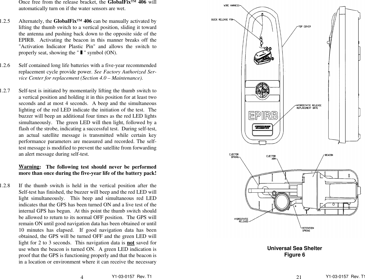 4Y1-03-0157  Rev. T1Once free from the release bracket, the GlobalFix™ 406 willautomatically turn on if the water sensors are wet.1.2.5 Alternately, the GlobalFix™ 406 can be manually activated bylifting the thumb switch to a vertical position, sliding it towardthe antenna and pushing back down to the opposite side of theEPIRB.  Activating the beacon in this manner breaks off the&quot;Activation Indicator Plastic Pin&quot; and allows the switch toproperly seat, showing the &quot; z &quot; symbol (ON).1.2.6 Self contained long life batteries with a five-year recommendedreplacement cycle provide power. See Factory Authorized Ser-vice Center for replacement (Section 4.0 – Maintenance).1.2.7 Self-test is initiated by momentarily lifting the thumb switch toa vertical position and holding it in this position for at least twoseconds and at most 4 seconds.  A beep and the simultaneouslighting of the red LED indicate the initiation of the test.  Thebuzzer will beep an additional four times as the red LED lightssimultaneously.  The green LED will then light, followed by aflash of the strobe, indicating a successful test.  During self-test,an actual satellite message is transmitted while certain keyperformance parameters are measured and recorded. The self-test message is modified to prevent the satellite from forwardingan alert message during self-test. Warning                :  The following test should never be performedmore than once during the five-year life of the battery pack!1.2.8 If the thumb switch is held in the vertical position after theSelf-test has finished, the buzzer will beep and the red LED willlight simultaneously.  This beep and simultaneous red LEDindicates that the GPS has been turned ON and a live test of theinternal GPS has begun.  At this point the thumb switch shouldbe allowed to return to its normal OFF position.  The GPS willremain ON until good navigation data has been obtained or until10 minutes has elapsed.  If good navigation data has beenobtained, the GPS will be turned OFF and the green LED willlight for 2 to 3 seconds.  This navigation data is not       saved foruse when the beacon is turned ON.  A green LED indication isproof that the GPS is functioning properly and that the beacon isin a location or environment where it can receive the necessary21 Y1-03-0157  Rev. T1Universal Sea ShelterFigure 6