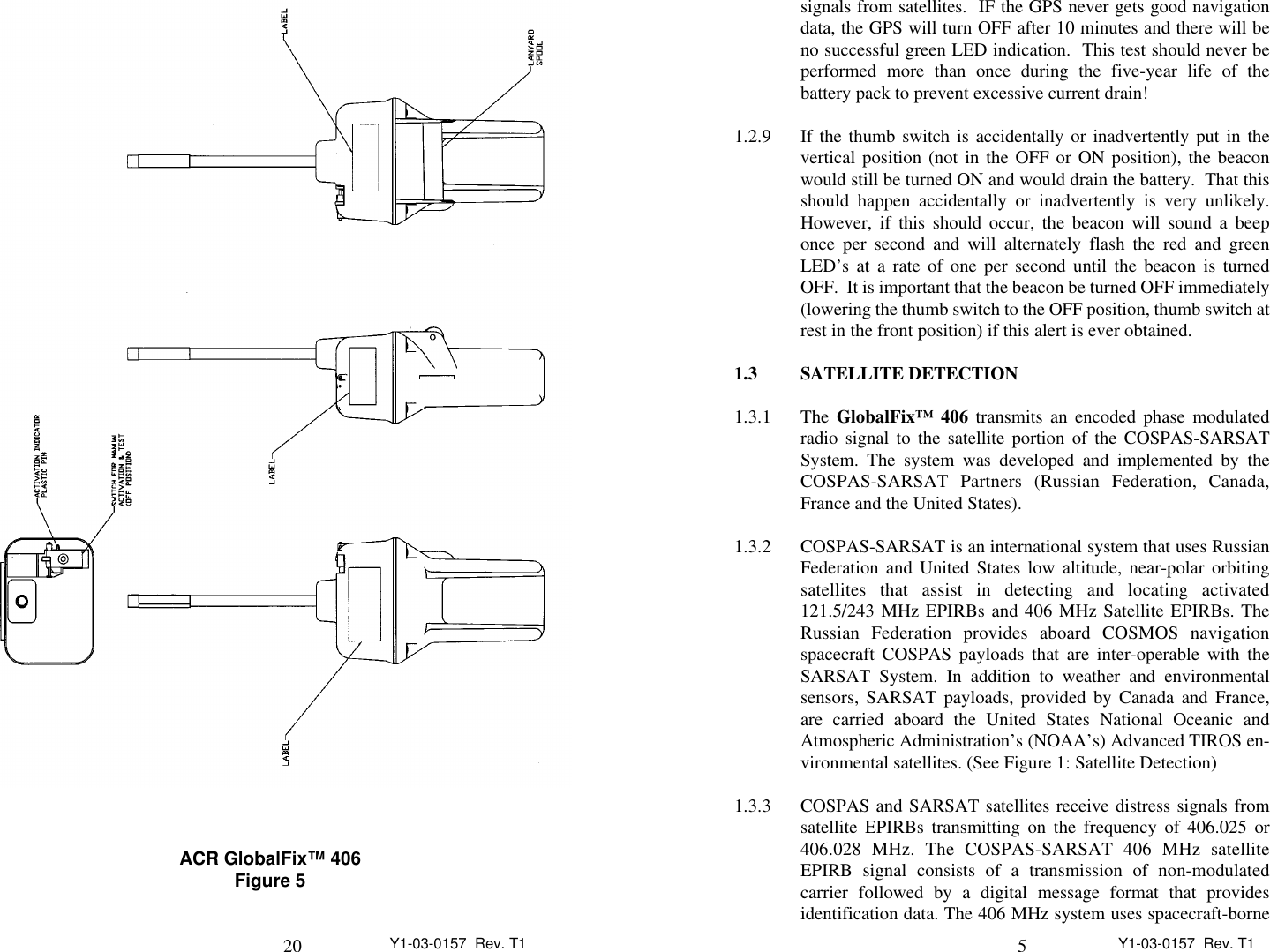 20 Y1-03-0157  Rev. T1ACR GlobalFix™ 406Figure 55Y1-03-0157  Rev. T1signals from satellites.  IF the GPS never gets good navigationdata, the GPS will turn OFF after 10 minutes and there will beno successful green LED indication.  This test should never beperformed more than once during the five-year life of thebattery pack to prevent excessive current drain!1.2.9 If the thumb switch is accidentally or inadvertently put in thevertical position (not in the OFF or ON position), the beaconwould still be turned ON and would drain the battery.  That thisshould happen accidentally or inadvertently is very unlikely.However, if this should occur, the beacon will sound a beeponce per second and will alternately flash the red and greenLED’s at a rate of one per second until the beacon is turnedOFF.  It is important that the beacon be turned OFF immediately(lowering the thumb switch to the OFF position, thumb switch atrest in the front position) if this alert is ever obtained.1.3 SATELLITE DETECTION1.3.1 The GlobalFix™ 406 transmits an encoded phase modulatedradio signal to the satellite portion of the COSPAS-SARSATSystem. The system was developed and implemented by theCOSPAS-SARSAT Partners (Russian Federation, Canada,France and the United States).1.3.2 COSPAS-SARSAT is an international system that uses RussianFederation and United States low altitude, near-polar orbitingsatellites that assist in detecting and locating activated121.5/243 MHz EPIRBs and 406 MHz Satellite EPIRBs. TheRussian Federation provides aboard COSMOS navigationspacecraft COSPAS payloads that are inter-operable with theSARSAT System. In addition to weather and environmentalsensors, SARSAT payloads, provided by Canada and France,are carried aboard the United States National Oceanic andAtmospheric Administration’s (NOAA’s) Advanced TIROS en-vironmental satellites. (See Figure 1: Satellite Detection)1.3.3 COSPAS and SARSAT satellites receive distress signals fromsatellite EPIRBs transmitting on the frequency of 406.025 or406.028 MHz. The COSPAS-SARSAT 406 MHz satelliteEPIRB signal consists of a transmission of non-modulatedcarrier followed by a digital message format that providesidentification data. The 406 MHz system uses spacecraft-borne