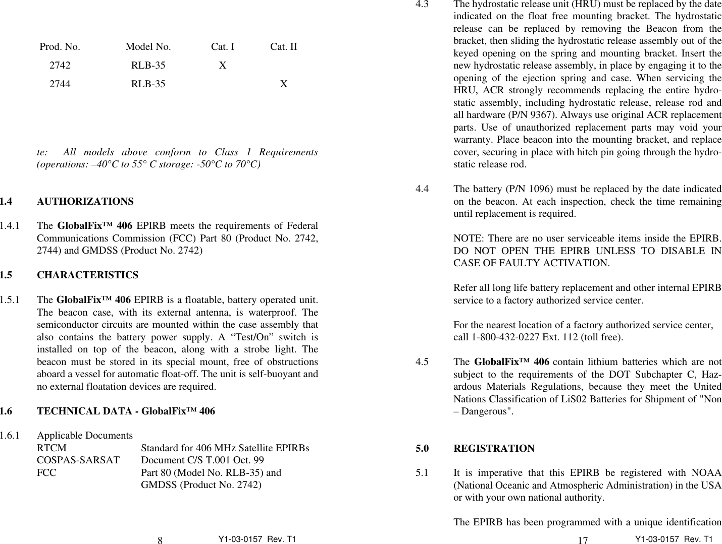 8Y1-03-0157  Rev. T1te:  All models above conform to Class 1 Requirements(operations: –40°C to 55° C storage: -50°C to 70°C)1.4 AUTHORIZATIONS1.4.1 The GlobalFix™ 406 EPIRB meets the requirements of FederalCommunications Commission (FCC) Part 80 (Product No. 2742,2744) and GMDSS (Product No. 2742)1.5 CHARACTERISTICS1.5.1 The GlobalFix™ 406 EPIRB is a floatable, battery operated unit.The beacon case, with its external antenna, is waterproof. Thesemiconductor circuits are mounted within the case assembly thatalso contains the battery power supply. A “Test/On” switch isinstalled on top of the beacon, along with a strobe light. Thebeacon must be stored in its special mount, free of obstructionsaboard a vessel for automatic float-off. The unit is self-buoyant andno external floatation devices are required.1.6 TECHNICAL DATA - GlobalFix™ 4061.6.1 Applicable DocumentsRTCM Standard for 406 MHz Satellite EPIRBsCOSPAS-SARSAT Document C/S T.001 Oct. 99FCC Part 80 (Model No. RLB-35) and GMDSS (Product No. 2742)Prod. No. Model No. Cat. I Cat. II2742 RLB-35 X2744 RLB-35 X17 Y1-03-0157  Rev. T14.3 The hydrostatic release unit (HRU) must be replaced by the dateindicated on the float free mounting bracket. The hydrostaticrelease can be replaced by removing the Beacon from thebracket, then sliding the hydrostatic release assembly out of thekeyed opening on the spring and mounting bracket. Insert thenew hydrostatic release assembly, in place by engaging it to theopening of the ejection spring and case. When servicing theHRU, ACR strongly recommends replacing the entire hydro-static assembly, including hydrostatic release, release rod andall hardware (P/N 9367). Always use original ACR replacementparts. Use of unauthorized replacement parts may void yourwarranty. Place beacon into the mounting bracket, and replacecover, securing in place with hitch pin going through the hydro-static release rod.4.4 The battery (P/N 1096) must be replaced by the date indicatedon the beacon. At each inspection, check the time remaininguntil replacement is required.NOTE: There are no user serviceable items inside the EPIRB.DO NOT OPEN THE EPIRB UNLESS TO DISABLE INCASE OF FAULTY ACTIVATION.Refer all long life battery replacement and other internal EPIRBservice to a factory authorized service center.For the nearest location of a factory authorized service center,call 1-800-432-0227 Ext. 112 (toll free).4.5 The GlobalFix™ 406 contain lithium batteries which are notsubject to the requirements of the DOT Subchapter C, Haz-ardous Materials Regulations, because they meet the UnitedNations Classification of LiS02 Batteries for Shipment of &quot;Non– Dangerous&quot;.5.0 REGISTRATION5.1 It is imperative that this EPIRB be registered with NOAA(National Oceanic and Atmospheric Administration) in the USAor with your own national authority.The EPIRB has been programmed with a unique identification