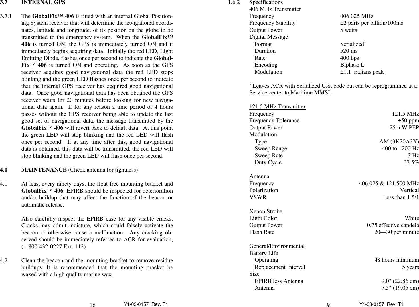 16 Y1-03-0157  Rev. T13.7 INTERNAL GPS3.7.1 The GlobalFix™ 406 is fitted with an internal Global Position-ing System receiver that will determine the navigational coordi-nates, latitude and longitude, of its position on the globe to betransmitted to the emergency system.  When the GlobalFix™406 is turned ON, the GPS is immediately turned ON and itimmediately begins acquiring data.  Initially the red LED, LightEmitting Diode, flashes once per second to indicate the Global-Fix™ 406 is turned ON and operating.  As soon as the GPSreceiver acquires good navigational data the red LED stopsblinking and the green LED flashes once per second to indicatethat the internal GPS receiver has acquired good navigationaldata.  Once good navigational data has been obtained the GPSreceiver waits for 20 minutes before looking for new naviga-tional data again.  If for any reason a time period of 4 hourspasses without the GPS receiver being able to update the lastgood set of navigational data, the message transmitted by theGlobalFix™ 406 will revert back to default data.  At this pointthe green LED will stop blinking and the red LED will flashonce per second.  If at any time after this, good navigationaldata is obtained, this data will be transmitted, the red LED willstop blinking and the green LED will flash once per second.4.0 MAINTENANCE (Check antenna for tightness)4.1 At least every ninety days, the float free mounting bracket andGlobalFix™ 406  EPIRB should be inspected for deteriorationand/or buildup that may affect the function of the beacon orautomatic release.Also carefully inspect the EPIRB case for any visible cracks.Cracks may admit moisture, which could falsely activate thebeacon or otherwise cause a malfunction.  Any cracking ob-served should be immediately referred to ACR for evaluation,(1-800-432-0227 Ext. 112)4.2 Clean the beacon and the mounting bracket to remove residuebuildups. It is recommended that the mounting bracket bewaxed with a high quality marine wax.9Y1-03-0157  Rev. T11.6.2 Specifications406 MHz Transmitter                                   Frequency 406.025 MHzFrequency Stability ±2 parts per billion/100msOutput Power 5 wattsDigital MessageFormat Serialized1Duration 520 ms Rate 400 bpsEncoding Biphase LModulation ±1.1  radians peak1 Leaves ACR with Serialized U.S. code but can be reprogrammed at aService center to Maritime MMSI.121.5 MHz Transmitter                                      Frequency  121.5 MHzFrequency Tolerance ±50 ppmOutput Power 25 mW PEPModulationType AM (3K20A3X)Sweep Range 400 to 1200 HzSweep Rate 3 HzDuty Cycle 37.5%Antenna              Frequency 406.025 &amp; 121.500 MHzPolarization VerticalVSWR Less than 1.5/1Xenon Strobe                      Light Color WhiteOutput Power 0.75 effective candelaFlash Rate 20—30 per minuteGeneral/Environmental                                      Battery LifeOperating 48 hours minimumReplacement Interval 5 yearsSizeEPIRB less Antenna 9.0&quot; (22.86 cm)Antenna 7.5&quot; (19.05 cm)