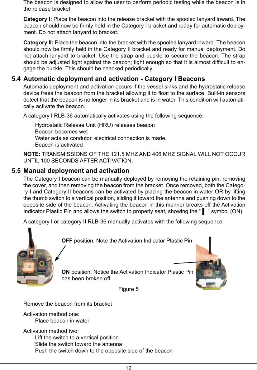 12The beacon is designed to allow the user to perform periodic testing while the beacon is in the release bracket.Category I: Place the beacon into the release bracket with the spooled lanyard inward. The beacon should now be rmly held in the Category I bracket and ready for automatic deploy-ment. Do not attach lanyard to bracket.Category II: Place the beacon into the bracket with the spooled lanyard inward. The beacon should now be rmly held in the Category II bracket and ready for manual deployment. Do not attach lanyard to bracket. Use the strap and buckle to secure the beacon. The strap should be adjusted tight against the beacon; tight enough so that it is almost difcult to en-gage the buckle. This should be checked periodically.5.4  Automatic deployment and activation - Category I BeaconsAutomatic deployment and activation occurs if the vessel sinks and the hydrostatic release device frees the beacon from the bracket allowing it to oat to the surface. Built-in sensors detect that the beacon is no longer in its bracket and is in water. This condition will automati-cally activate the beacon.A category I RLB-36 automatically activates using the following sequence:  Hydrostatic Release Unit (HRU) releases beacon   Beacon becomes wet   Water acts as condutor, electrical connection is made   Beacon is activatedNOTE: TRANSMISSIONS OF THE 121.5 MHZ AND 406 MHZ SIGNAL WILL NOT OCCUR UNTIL 100 SECONDS AFTER ACTIVATION.5.5  Manual deployment and activationThe Category I beacon can be manually deployed by removing the retaining pin, removing the cover, and then removing the beacon from the bracket. Once removed, both the Catego-ry I and Category II beacons can be activated by placing the beacon in water OR by lifting the thumb switch to a vertical position, sliding it toward the antenna and pushing down to the opposite side of the beacon. Activating the beacon in this manner breaks off the Activation Indicator Plastic Pin and allows the switch to properly seat, showing the “ ▌ “ symbol (ON). A category I or category II RLB-36 manually activates with the following sequence:Remove the beacon from its bracketActivation method one:   Place beacon in waterActivation method two:   Lift the switch to a vertical position   Slide the switch toward the antenna   Push the switch down to the opposite side of the beaconOFF position: Note the Activation Indicator Plastic Pin ON position: Notice the Activation Indicator Plastic Pin has been broken off.Figure 5