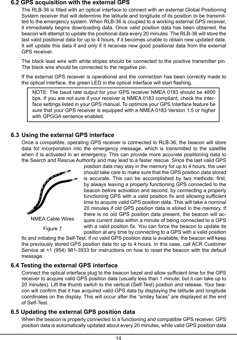 146.2 GPS acquisition with the external GPSThe RLB-36 is tted with an optical interface to connect with an external Global Positioning System receiver that will determine the latitude and longitude of its position to be transmit-ted to the emergency system. When RLB-36 is coupled to a working external GPS receiver, it immediately begins downloading data. Once valid position data has been obtained, the beacon will attempt to update the positional data every 20 minutes. The RLB-36 will store the last valid positional data for up to 4 hours, if it becomes unable to obtain new updated data. It will update this data if and only if it receives new good positional data from the external GPS receiver.The black lead wire with white stripes should be connected to the positive transmitter pin. The black wire should be connected to the negative pin.If the external GPS receiver is operational and the connection has been correctly made to the optical interface, the green LED in the optical interface will start ashing.NOTE: The baud rate output for your GPS receiver NMEA 0183 should be 4800 bps. If you are not sure if your receiver is NMEA 0183 compliant, check the inter-face settings listed in your GPS manual. To optimize your GPS Interface feature be sure that your GPS receiver is equipped with a NMEA 0183 Version 1.5 or higher with GPGGA sentence enabled.6.3  Using the external GPS interfaceOnce a compatible, operating GPS receiver is connected to RLB-36, the beacon will store data  for  incorporation  into  the  emergency  message,  which  is  transmitted  to  the  satellite when it is activated in an emergency. This can provide more accurate positioning data to the Search and Rescue Authority and may lead to a faster rescue. Since the last valid GPS position data may stay in the memory for up to 4 hours, the user should take care to make sure that the GPS position data stored is accurate. This  can  be  accomplished by two methods: rst, by always leaving a properly functioning GPS connected to the beacon before activation and second, by connecting a properly functioning GPS with a valid position x and allowing sufcient time to acquire valid GPS position data. This will take a nominal 20 minutes if old GPS position data is stored in the memory. If there is no old GPS position data present, the beacon will ac-quire current data within a minute of being connected to a GPS with a valid position x. You can force the beacon to update its position at any time by connecting to a GPS with a valid position x and initiating the Self-Test. If no valid GPS position data is available, the beacon will keep the previously stored GPS position data for up to 4 hours. In this case, call ACR Customer Service at +1 (954) 981-3933 for instructions on how to reset the beacon with the default message.6.4 Testing the external GPS interfaceConnect the optical interface plug to the beacon bezel and allow sufcient time for the GPS receiver to acquire valid GPS position data (usually less than 1 minute; but it can take up to 20 minutes). Lift the thumb switch to the vertical (Self-Test) position and release. Your bea-con will conrm that it has acquired valid GPS data by displaying the latitude and longitude coordinates on the display. This will occur after the “smiley faces” are displayed at the end of Self-Test.6.5 Updating the external GPS position data When the beacon is properly connected to a functioning and compatible GPS receiver, GPS position data is automatically updated about every 20 minutes, while valid GPS position data NMEA Cable WiresFigure 7