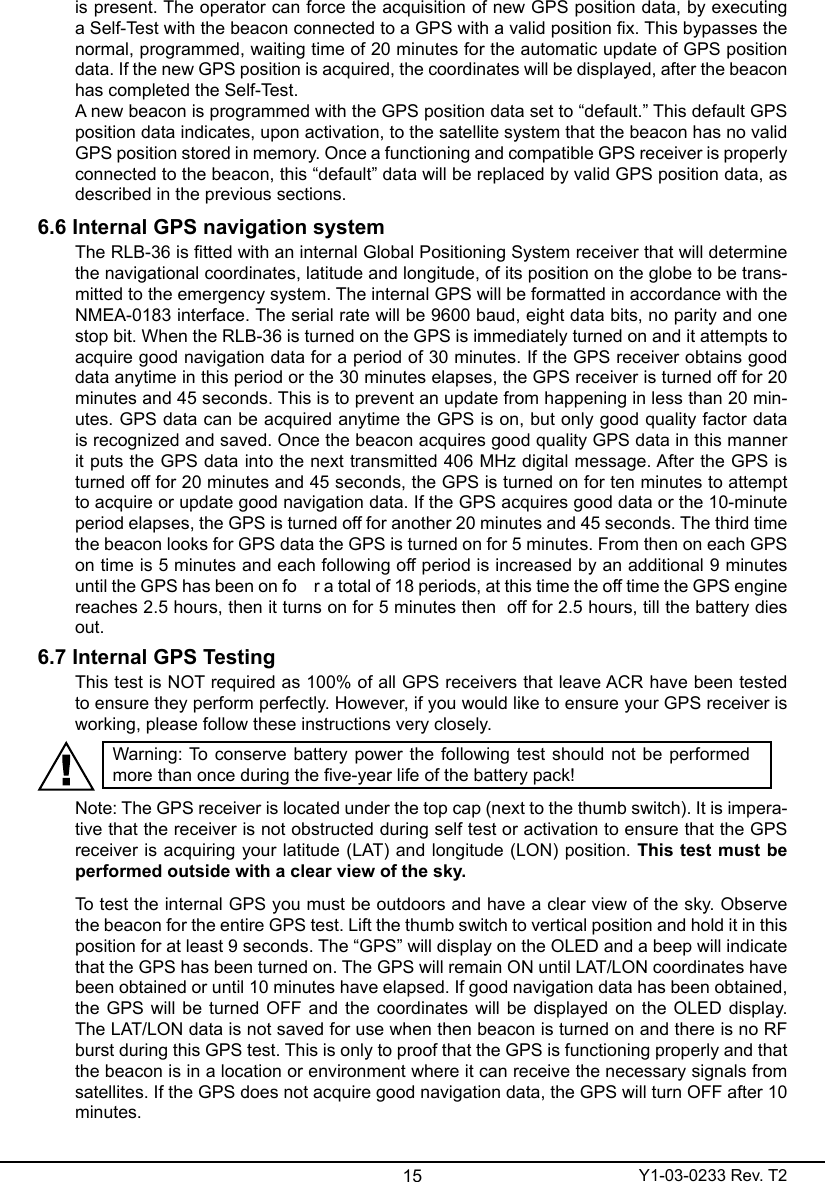 15 Y1-03-0233 Rev. T2is present. The operator can force the acquisition of new GPS position data, by executing a Self-Test with the beacon connected to a GPS with a valid position x. This bypasses the normal, programmed, waiting time of 20 minutes for the automatic update of GPS position data. If the new GPS position is acquired, the coordinates will be displayed, after the beacon has completed the Self-Test.A new beacon is programmed with the GPS position data set to “default.” This default GPS position data indicates, upon activation, to the satellite system that the beacon has no valid GPS position stored in memory. Once a functioning and compatible GPS receiver is properly connected to the beacon, this “default” data will be replaced by valid GPS position data, as described in the previous sections. 6.6 Internal GPS navigation systemThe RLB-36 is tted with an internal Global Positioning System receiver that will determine the navigational coordinates, latitude and longitude, of its position on the globe to be trans-mitted to the emergency system. The internal GPS will be formatted in accordance with the NMEA-0183 interface. The serial rate will be 9600 baud, eight data bits, no parity and one stop bit. When the RLB-36 is turned on the GPS is immediately turned on and it attempts to acquire good navigation data for a period of 30 minutes. If the GPS receiver obtains good data anytime in this period or the 30 minutes elapses, the GPS receiver is turned off for 20 minutes and 45 seconds. This is to prevent an update from happening in less than 20 min-utes. GPS data can be acquired anytime the GPS is on, but only good quality factor data is recognized and saved. Once the beacon acquires good quality GPS data in this manner it puts the GPS data into the next transmitted 406 MHz digital message. After the GPS is turned off for 20 minutes and 45 seconds, the GPS is turned on for ten minutes to attempt to acquire or update good navigation data. If the GPS acquires good data or the 10-minute period elapses, the GPS is turned off for another 20 minutes and 45 seconds. The third time the beacon looks for GPS data the GPS is turned on for 5 minutes. From then on each GPS on time is 5 minutes and each following off period is increased by an additional 9 minutes until the GPS has been on fo    r a total of 18 periods, at this time the off time the GPS engine reaches 2.5 hours, then it turns on for 5 minutes then  off for 2.5 hours, till the battery dies out.6.7 Internal GPS TestingThis test is NOT required as 100% of all GPS receivers that leave ACR have been tested to ensure they perform perfectly. However, if you would like to ensure your GPS receiver is working, please follow these instructions very closely.Warning: To  conserve battery power the following  test  should  not be  performed more than once during the ve-year life of the battery pack!Note: The GPS receiver is located under the top cap (next to the thumb switch). It is impera-tive that the receiver is not obstructed during self test or activation to ensure that the GPS receiver is acquiring your latitude (LAT) and longitude (LON) position. This test must be performed outside with a clear view of the sky.To test the internal GPS you must be outdoors and have a clear view of the sky. Observe the beacon for the entire GPS test. Lift the thumb switch to vertical position and hold it in this position for at least 9 seconds. The “GPS” will display on the OLED and a beep will indicate that the GPS has been turned on. The GPS will remain ON until LAT/LON coordinates have been obtained or until 10 minutes have elapsed. If good navigation data has been obtained, the GPS will be turned OFF and the coordinates will be displayed on the OLED display. The LAT/LON data is not saved for use when then beacon is turned on and there is no RF burst during this GPS test. This is only to proof that the GPS is functioning properly and that the beacon is in a location or environment where it can receive the necessary signals from satellites. If the GPS does not acquire good navigation data, the GPS will turn OFF after 10 minutes.