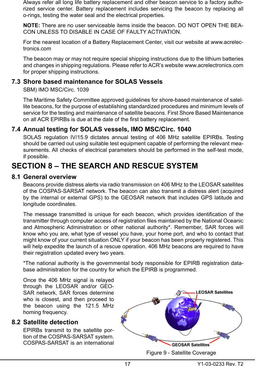 17 Y1-03-0233 Rev. T2Always refer all long life battery replacement and other beacon service to a factory autho-rized  service  center.  Battery  replacement includes servicing  the  beacon  by  replacing  all o-rings, testing the water seal and the electrical properties.NOTE: There are no user serviceable items inside the beacon. DO NOT OPEN THE BEA-CON UNLESS TO DISABLE IN CASE OF FAULTY ACTIVATION. For the nearest location of a Battery Replacement Center, visit our website at www.acrelec-tronics.comThe beacon may or may not require special shipping instructions due to the lithium batteries and changes in shipping regulations. Please refer to ACR’s website www.acrelectronics.com for proper shipping instructions.7.3  Shore based maintenance for SOLAS VesselsSBM) IMO MSC/Circ. 1039The Maritime Safety Committee approved guidelines for shore-based maintenance of satel-lite beacons, for the purpose of establishing standardized procedures and minimum levels of service for the testing and maintenance of satellite beacons. First Shore Based Maintenance on all ACR EPIRBs is due at the date of the rst battery replacement.7.4  Annual testing for SOLAS vessels, IMO MSC/Circ. 1040SOLAS  regulation  IV/15.9  dictates  annual  testing  of  406  MHz  satellite  EPIRBs.  Testing should be carried out using suitable test equipment capable of performing the relevant mea-surements. All checks of electrical parameters should be performed in the self-test mode, if possible.SECTION 8 – THE SEARCH AND RESCUE SYSTEM8.1  General overviewBeacons provide distress alerts via radio transmission on 406 MHz to the LEOSAR satellites of the COSPAS-SARSAT network. The beacon can also transmit a distress alert (acquired by the internal or external GPS) to the GEOSAR network that includes GPS latitude and longitude coordinates.The message transmitted is unique for each beacon, which provides identication of the transmitter through computer access of registration les maintained by the National Oceanic and Atmospheric Administration  or  other  national  authority*. Remember,  SAR forces will know who you are, what type of vessel you have, your home port, and who to contact that might know of your current situation ONLY if your beacon has been properly registered. This will help expedite the launch of a rescue operation. 406 MHz beacons are required to have their registration updated every two years.*The national authority is the governmental body responsible for EPIRB registration data-base administration for the country for which the EPIRB is programmed. Once the 406 MHz signal  is relayed through  the  LEOSAR  and/or  GEO-SAR network, SAR forces determine who  is  closest,  and  then  proceed  to the  beacon  using  the  121.5  MHz homing frequency.8.2  Satellite detection EPIRBs transmit to the satellite por-tion of the COSPAS-SARSAT system. COSPAS-SARSAT is an international Figure 9 - Satellite Coverage