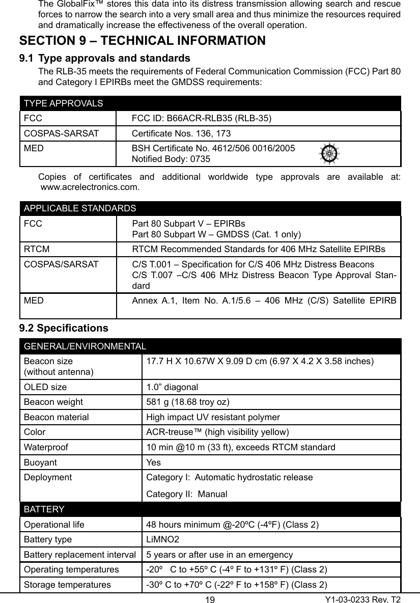 19 Y1-03-0233 Rev. T2The GlobalFix™ stores this data into its distress transmission allowing search and rescue forces to narrow the search into a very small area and thus minimize the resources required and dramatically increase the effectiveness of the overall operation.SECTION 9 – TECHNICAL INFORMATION9.1  Type approvals and standardsThe RLB-35 meets the requirements of Federal Communication Commission (FCC) Part 80 and Category I EPIRBs meet the GMDSS requirements:TYPE APPROVALSFCC  FCC ID: B66ACR-RLB35 (RLB-35)COSPAS-SARSAT Certicate Nos. 136, 173MED BSH Certicate No. 4612/506 0016/2005Notied Body: 0735Copies  of  certicates  and  additional  worldwide  type  approvals  are  available  at:  www.acrelectronics.com.APPLICABLE STANDARDSFCC  Part 80 Subpart V – EPIRBsPart 80 Subpart W – GMDSS (Cat. 1 only)RTCM RTCM Recommended Standards for 406 MHz Satellite EPIRBsCOSPAS/SARSAT C/S T.001 – Specication for C/S 406 MHz Distress BeaconsC/S T.007  –C/S  406 MHz Distress Beacon Type Approval Stan-dardMED Annex  A.1,  Item  No.  A.1/5.6  –  406  MHz  (C/S)  Satellite  EPIRB                                             9.2SpecicationsGENERAL/ENVIRONMENTALBeacon size  (without antenna)17.7 H X 10.67W X 9.09 D cm (6.97 X 4.2 X 3.58 inches)OLED size 1.0” diagonalBeacon weight 581 g (18.68 troy oz)Beacon material High impact UV resistant polymerColor ACR-treuse™ (high visibility yellow)Waterproof 10 min @10 m (33 ft), exceeds RTCM standardBuoyant YesDeployment Category I:  Automatic hydrostatic releaseCategory II:  ManualBATTERYOperational life 48 hours minimum @-20ºC (-4ºF) (Class 2)Battery type LiMNO2Battery replacement interval 5 years or after use in an emergencyOperating temperatures -20º   C to +55º C (-4º F to +131º F) (Class 2)Storage temperatures -30º C to +70º C (-22º F to +158º F) (Class 2)