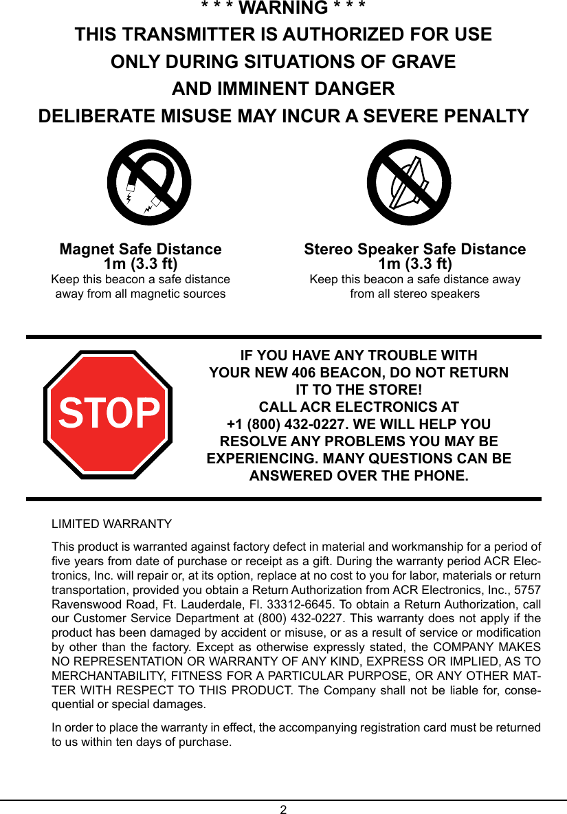 2* * * WARNING * * *THIS TRANSMITTER IS AUTHORIZED FOR USEONLY DURING SITUATIONS OF GRAVEAND IMMINENT DANGERDELIBERATE MISUSE MAY INCUR A SEVERE PENALTYMagnet Safe Distance1m (3.3 ft)Keep this beacon a safe distance away from all magnetic sourcesStereo Speaker Safe Distance1m (3.3 ft)Keep this beacon a safe distance away from all stereo speakersIF YOU HAVE ANY TROUBLE WITHYOUR NEW 406 BEACON, DO NOT RETURN IT TO THE STORE! CALL ACR ELECTRONICS AT +1 (800) 432-0227. WE WILL HELP YOU RESOLVE ANY PROBLEMS YOU MAY BE EXPERIENCING. MANY QUESTIONS CAN BE ANSWERED OVER THE PHONE.LIMITED WARRANTYThis product is warranted against factory defect in material and workmanship for a period of ve years from date of purchase or receipt as a gift. During the warranty period ACR Elec-tronics, Inc. will repair or, at its option, replace at no cost to you for labor, materials or return transportation, provided you obtain a Return Authorization from ACR Electronics, Inc., 5757 Ravenswood Road, Ft. Lauderdale, Fl. 33312-6645. To obtain a Return Authorization, call our Customer Service Department at (800) 432-0227. This warranty does not apply if the product has been damaged by accident or misuse, or as a result of service or modication by other  than the  factory. Except as otherwise expressly stated,  the COMPANY MAKES NO REPRESENTATION OR WARRANTY OF ANY KIND, EXPRESS OR IMPLIED, AS TO MERCHANTABILITY, FITNESS FOR A PARTICULAR PURPOSE, OR ANY OTHER MAT-TER WITH RESPECT TO THIS PRODUCT. The Company shall not be liable for, conse-quential or special damages.In order to place the warranty in effect, the accompanying registration card must be returned to us within ten days of purchase.