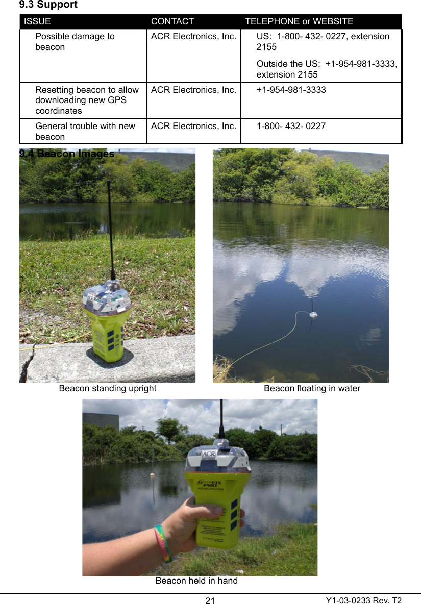 21 Y1-03-0233 Rev. T29.3 SupportISSUE CONTACT TELEPHONE or WEBSITEPossible damage to  beaconACR Electronics, Inc. US:  1-800- 432- 0227, extension 2155Outside the US:  +1-954-981-3333, extension 2155Resetting beacon to allow downloading new GPS coordinatesACR Electronics, Inc. +1-954-981-3333General trouble with new beaconACR Electronics, Inc. 1-800- 432- 02279.4 Beacon ImagesBeacon standing uprightBeacon held in handBeacon oating in water