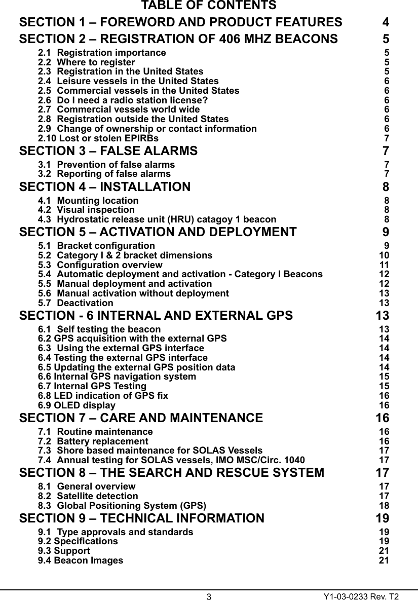 3Y1-03-0233 Rev. T2TABLE OF CONTENTSSECTION 1 – FOREWORD AND PRODUCT FEATURES  4SECTION 2 – REGISTRATION OF 406 MHZ BEACONS  52.1  Registration importance  52.2  Where to register   52.3  Registration in the United States  52.4  Leisure vessels in the United States  62.5  Commercial vessels in the United States   62.6  Do I need a radio station license?  62.7  Commercial vessels world wide   62.8  Registration outside the United States  62.9  Change of ownership or contact information  62.10 Lost or stolen EPIRBs  7SECTION 3 – FALSE ALARMS  73.1  Prevention of false alarms  73.2  Reporting of false alarms  7SECTION 4 – INSTALLATION   84.1  Mounting location  84.2  Visual inspection  84.3  Hydrostatic release unit (HRU) catagoy 1 beacon  8SECTION 5 – ACTIVATION AND DEPLOYMENT  95.1 Bracketconguration 95.2  Category I &amp; 2 bracket dimensions  105.3 Congurationoverview 115.4  Automatic deployment and activation - Category I Beacons  125.5  Manual deployment and activation  125.6  Manual activation without deployment  135.7  Deactivation  13SECTION - 6 INTERNAL AND EXTERNAL GPS  136.1  Self testing the beacon  136.2 GPS acquisition with the external GPS  146.3  Using the external GPS interface  146.4 Testing the external GPS interface  146.5 Updating the external GPS position data   146.6 Internal GPS navigation system  156.7 Internal GPS Testing  156.8LEDindicationofGPSx 166.9 OLED display  16SECTION 7 – CARE AND MAINTENANCE   167.1  Routine maintenance  167.2  Battery replacement  167.3  Shore based maintenance for SOLAS Vessels  177.4  Annual testing for SOLAS vessels, IMO MSC/Circ. 1040  17SECTION 8 – THE SEARCH AND RESCUE SYSTEM  178.1  General overview  178.2  Satellite detection   178.3  Global Positioning System (GPS)   18SECTION 9 – TECHNICAL INFORMATION  199.1  Type approvals and standards  199.2Specications 199.3 Support  219.4 Beacon Images  21