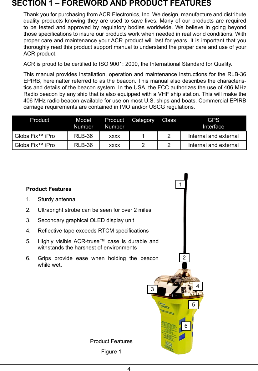 4SECTION 1 – FOREWORD AND PRODUCT FEATURESThank you for purchasing from ACR Electronics, Inc. We design, manufacture and distribute quality products  knowing  they  are used to save  lives.  Many  of our  products are required to  be  tested  and  approved by  regulatory  bodies worldwide.  We believe  in  going beyond those specications to insure our products work when needed in real world conditions. With proper care and maintenance your ACR product will last for years. It is important that you thoroughly read this product support manual to understand the proper care and use of your ACR product.ACR is proud to be certied to ISO 9001: 2000, the International Standard for Quality.This manual provides installation, operation and maintenance instructions for the RLB-36  EPIRB, hereinafter referred to as the beacon. This manual also describes the characteris-tics and details of the beacon system. In the USA, the FCC authorizes the use of 406 MHz Radio beacon by any ship that is also equipped with a VHF ship station. This will make the 406 MHz radio beacon available for use on most U.S. ships and boats. Commercial EPIRB carriage requirements are contained in IMO and/or USCG regulations.Product Model NumberProduct  NumberCategory Class GPS  InterfaceGlobalFix™ iPro RLB-36 xxxx 1 2 Internal and externalGlobalFix™ iPro RLB-36 xxxx 2 2 Internal and external123456Product Features1.  Sturdy antenna2.  Ultrabright strobe can be seen for over 2 miles3.  Secondary graphical OLED display unit4.  Reective tape exceeds RTCM specications5.  HIghly  visible  ACR-truse™  case  is  durable  and withstands the harshest of environments6.  Grips  provide  ease  when  holding  the  beacon while wet.Product FeaturesFigure 1