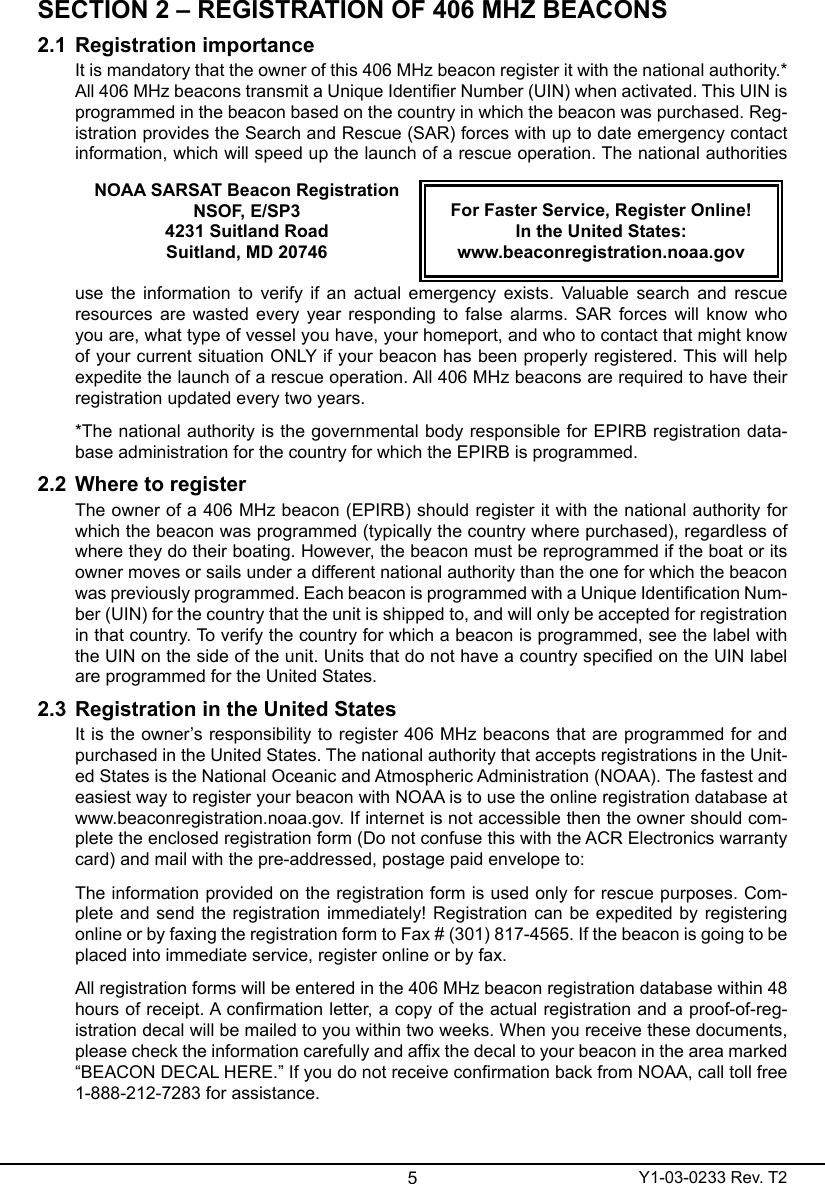 5Y1-03-0233 Rev. T2SECTION 2 – REGISTRATION OF 406 MHZ BEACONS2.1  Registration importanceIt is mandatory that the owner of this 406 MHz beacon register it with the national authority.* All 406 MHz beacons transmit a Unique Identier Number (UIN) when activated. This UIN is programmed in the beacon based on the country in which the beacon was purchased. Reg-istration provides the Search and Rescue (SAR) forces with up to date emergency contact information, which will speed up the launch of a rescue operation. The national authorities NOAA SARSAT Beacon RegistrationNSOF, E/SP34231 Suitland RoadSuitland, MD 20746For Faster Service, Register Online!  In the United States:www.beaconregistration.noaa.govuse  the  information  to  verify  if  an  actual  emergency  exists.  Valuable  search  and  rescue resources are wasted every year responding to  false alarms.  SAR forces will know who you are, what type of vessel you have, your homeport, and who to contact that might know of your current situation ONLY if your beacon has been properly registered. This will help expedite the launch of a rescue operation. All 406 MHz beacons are required to have their registration updated every two years.*The national authority is the governmental body responsible for EPIRB registration data-base administration for the country for which the EPIRB is programmed.2.2  Where to register The owner of a 406 MHz beacon (EPIRB) should register it with the national authority for which the beacon was programmed (typically the country where purchased), regardless of where they do their boating. However, the beacon must be reprogrammed if the boat or its owner moves or sails under a different national authority than the one for which the beacon was previously programmed. Each beacon is programmed with a Unique Identication Num-ber (UIN) for the country that the unit is shipped to, and will only be accepted for registration in that country. To verify the country for which a beacon is programmed, see the label with the UIN on the side of the unit. Units that do not have a country specied on the UIN label are programmed for the United States.2.3  Registration in the United StatesIt is the owner’s responsibility to register 406 MHz beacons that are programmed for and purchased in the United States. The national authority that accepts registrations in the Unit-ed States is the National Oceanic and Atmospheric Administration (NOAA). The fastest and easiest way to register your beacon with NOAA is to use the online registration database at www.beaconregistration.noaa.gov. If internet is not accessible then the owner should com-plete the enclosed registration form (Do not confuse this with the ACR Electronics warranty card) and mail with the pre-addressed, postage paid envelope to:The information provided on the registration form is used only for rescue purposes. Com-plete and send the registration immediately! Registration can  be  expedited  by  registering online or by faxing the registration form to Fax # (301) 817-4565. If the beacon is going to be placed into immediate service, register online or by fax.All registration forms will be entered in the 406 MHz beacon registration database within 48 hours of receipt. A conrmation letter, a copy of the actual registration and a proof-of-reg-istration decal will be mailed to you within two weeks. When you receive these documents, please check the information carefully and afx the decal to your beacon in the area marked “BEACON DECAL HERE.” If you do not receive conrmation back from NOAA, call toll free 1-888-212-7283 for assistance.