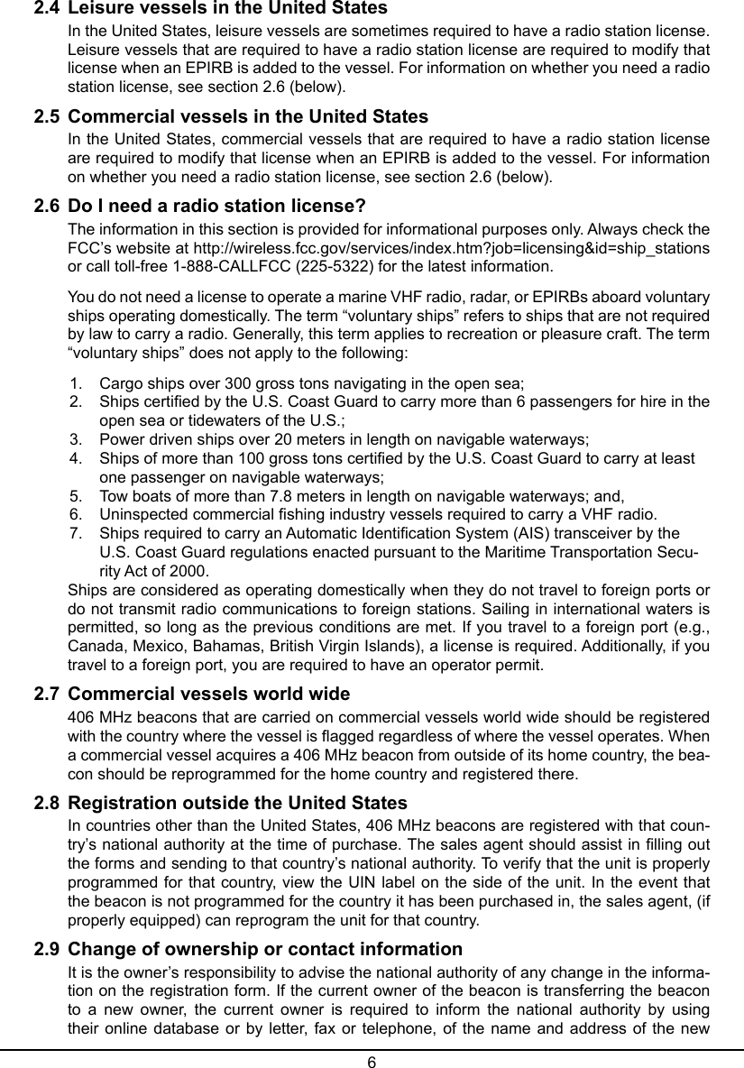 62.4  Leisure vessels in the United StatesIn the United States, leisure vessels are sometimes required to have a radio station license. Leisure vessels that are required to have a radio station license are required to modify that license when an EPIRB is added to the vessel. For information on whether you need a radio station license, see section 2.6 (below).2.5  Commercial vessels in the United States In the United States, commercial vessels that are required to have a radio station license are required to modify that license when an EPIRB is added to the vessel. For information on whether you need a radio station license, see section 2.6 (below).2.6  Do I need a radio station license?The information in this section is provided for informational purposes only. Always check the FCC’s website at http://wireless.fcc.gov/services/index.htm?job=licensing&amp;id=ship_stations or call toll-free 1-888-CALLFCC (225-5322) for the latest information.You do not need a license to operate a marine VHF radio, radar, or EPIRBs aboard voluntary ships operating domestically. The term “voluntary ships” refers to ships that are not required by law to carry a radio. Generally, this term applies to recreation or pleasure craft. The term “voluntary ships” does not apply to the following:1.  Cargo ships over 300 gross tons navigating in the open sea; 2.  Ships certied by the U.S. Coast Guard to carry more than 6 passengers for hire in the open sea or tidewaters of the U.S.; 3.  Power driven ships over 20 meters in length on navigable waterways; 4.  Ships of more than 100 gross tons certied by the U.S. Coast Guard to carry at least one passenger on navigable waterways; 5.  Tow boats of more than 7.8 meters in length on navigable waterways; and, 6.  Uninspected commercial shing industry vessels required to carry a VHF radio. 7.  Ships required to carry an Automatic Identication System (AIS) transceiver by the U.S. Coast Guard regulations enacted pursuant to the Maritime Transportation Secu-rity Act of 2000. Ships are considered as operating domestically when they do not travel to foreign ports or do not transmit radio communications to foreign stations. Sailing in international waters is permitted, so long as the previous conditions are met. If you travel to a foreign port (e.g., Canada, Mexico, Bahamas, British Virgin Islands), a license is required. Additionally, if you travel to a foreign port, you are required to have an operator permit.2.7  Commercial vessels world wide 406 MHz beacons that are carried on commercial vessels world wide should be registered with the country where the vessel is agged regardless of where the vessel operates. When a commercial vessel acquires a 406 MHz beacon from outside of its home country, the bea-con should be reprogrammed for the home country and registered there.2.8  Registration outside the United StatesIn countries other than the United States, 406 MHz beacons are registered with that coun-try’s national authority at the time of purchase. The sales agent should assist in lling out the forms and sending to that country’s national authority. To verify that the unit is properly programmed for that country, view the UIN label on the side of the unit. In the event that the beacon is not programmed for the country it has been purchased in, the sales agent, (if properly equipped) can reprogram the unit for that country.2.9  Change of ownership or contact informationIt is the owner’s responsibility to advise the national authority of any change in the informa-tion on the registration form. If the current owner of the beacon is transferring the beacon to  a  new  owner,  the  current  owner  is  required  to  inform  the  national  authority  by  using their online  database  or  by letter, fax  or  telephone, of the name  and  address  of the  new 