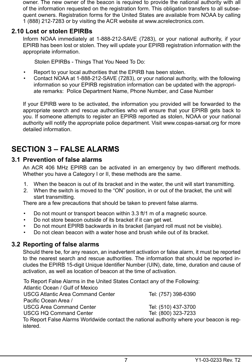7Y1-03-0233 Rev. T2owner. The new owner of the beacon is required to provide the national authority with all of the information requested on the registration form. This obligation transfers to all subse-quent owners. Registration forms for the United States are available from NOAA by calling  1 (888) 212-7283 or by visiting the ACR website at www.acrelectronics.com. 2.10 Lost or stolen EPIRBsInform  NOAA  immediately  at  1-888-212-SAVE  (7283),  or  your  national  authority,  if  your EPIRB has been lost or stolen. They will update your EPIRB registration information with the appropriate information.  Stolen EPIRBs - Things That You Need To Do:•  Report to your local authorities that the EPIRB has been stolen. •  Contact NOAA at 1-888-212-SAVE (7283), or your national authority, with the following information so your EPIRB registration information can be updated with the appropri-ate remarks:  Police Department Name, Phone Number, and Case Number If your EPIRB were to be activated, the information you provided will be forwarded to the appropriate search and rescue authorities who will ensure that your EPIRB gets back to you. If someone attempts to register an EPIRB reported as stolen, NOAA or your national authority will notify the appropriate police department. Visit www.cospas-sarsat.org for more detailed information.SECTION 3 – FALSE ALARMS3.1  Prevention of false alarmsAn ACR  406  MHz  EPIRB  can  be  activated  in  an  emergency  by  two  different methods. Whether you have a Category I or II, these methods are the same.1.  When the beacon is out of its bracket and in the water, the unit will start transmitting.2.  When the switch is moved to the “ON” position, in or out of the bracket, the unit will start transmitting.There are a few precautions that should be taken to prevent false alarms.•  Do not mount or transport beacon within 3.3 ft/1 m of a magnetic source.•  Do not store beacon outside of its bracket if it can get wet.•  Do not mount EPIRB backwards in its bracket (lanyard roll must not be visible).•  Do not clean beacon with a water hose and brush while out of its bracket.3.2  Reporting of false alarmsShould there be, for any reason, an inadvertent activation or false alarm, it must be reported to the nearest search and  rescue  authorities. The information that should be reported  in-cludes the EPIRB 15-digit Unique Identier Number (UIN), date, time, duration and cause of activation, as well as location of beacon at the time of activation.To Report False Alarms in the United States Contact any of the Following:Atlantic Ocean / Gulf of Mexico USCG Atlantic Area Command Center    Tel: (757) 398-6390Pacic Ocean Area /USCG Area Command Center      Tel: (510) 437-3700USCG HQ Command Center       Tel: (800) 323-7233To Report False Alarms Worldwide contact the national authority where your beacon is reg-istered.