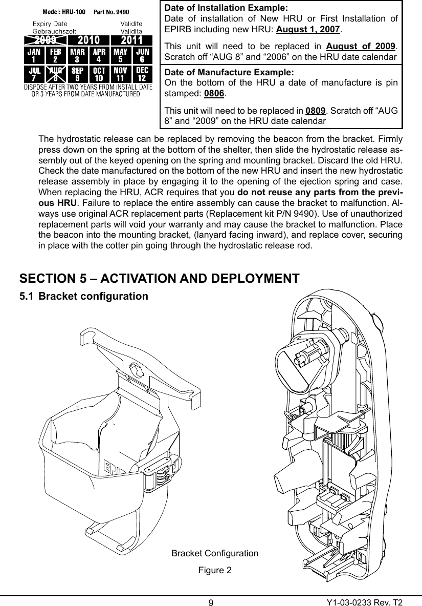 9Y1-03-0233 Rev. T2Date of Installation Example:Date  of  installation  of  New  HRU  or  First  Installation  of EPIRB including new HRU: August 1, 2007.This  unit  will  need  to  be  replaced  in  August  of  2009. Scratch off “AUG 8” and “2006” on the HRU date calendarDate of Manufacture Example:On the bottom of  the  HRU  a date of manufacture  is  pin stamped: 0806.This unit will need to be replaced in 0809. Scratch off “AUG 8” and “2009” on the HRU date calendarThe hydrostatic release can be replaced by removing the beacon from the bracket. Firmly press down on the spring at the bottom of the shelter, then slide the hydrostatic release as-sembly out of the keyed opening on the spring and mounting bracket. Discard the old HRU. Check the date manufactured on the bottom of the new HRU and insert the new hydrostatic release assembly in place by engaging it to the opening of the ejection spring and case. When replacing the HRU, ACR requires that you do not reuse any parts from the previ-ous HRU. Failure to replace the entire assembly can cause the bracket to malfunction. Al-ways use original ACR replacement parts (Replacement kit P/N 9490). Use of unauthorized replacement parts will void your warranty and may cause the bracket to malfunction. Place the beacon into the mounting bracket, (lanyard facing inward), and replace cover, securing in place with the cotter pin going through the hydrostatic release rod.SECTION 5 – ACTIVATION AND DEPLOYMENT5.1 BracketcongurationBracket CongurationFigure 2