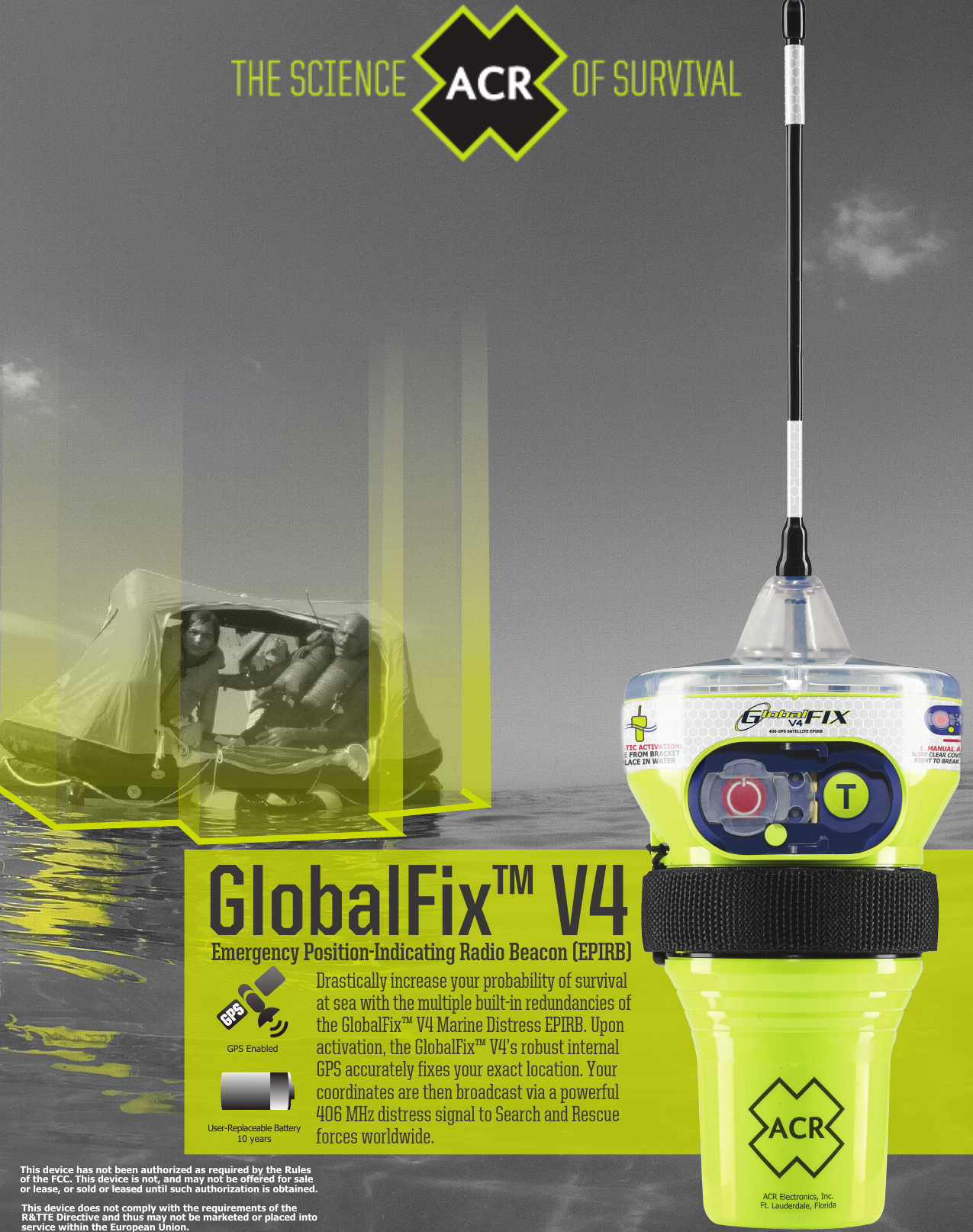 GlobalFix™ V4Drastically increase your probability of survival at sea with the multiple built-in redundancies of the GlobalFix™ V4 Marine Distress EPIRB. Upon activation, the GlobalFix™ V4’s robust internal GPS accurately fixes your exact location. Your coordinates are then broadcast via a powerful 406 MHz distress signal to Search and Rescue forces worldwide.Emergency Position-Indicating Radio Beacon (EPIRB)GPS Enabled User-Replaceable Battery10 yearsThis device has not been authorized as required by the Rulesof the FCC. This device is not, and may not be offered for saleor lease, or sold or leased until such authorization is obtained.This device does not comply with the requirements of the R&amp;TTE Directive and thus may not be marketed or placed into service within the European Union.