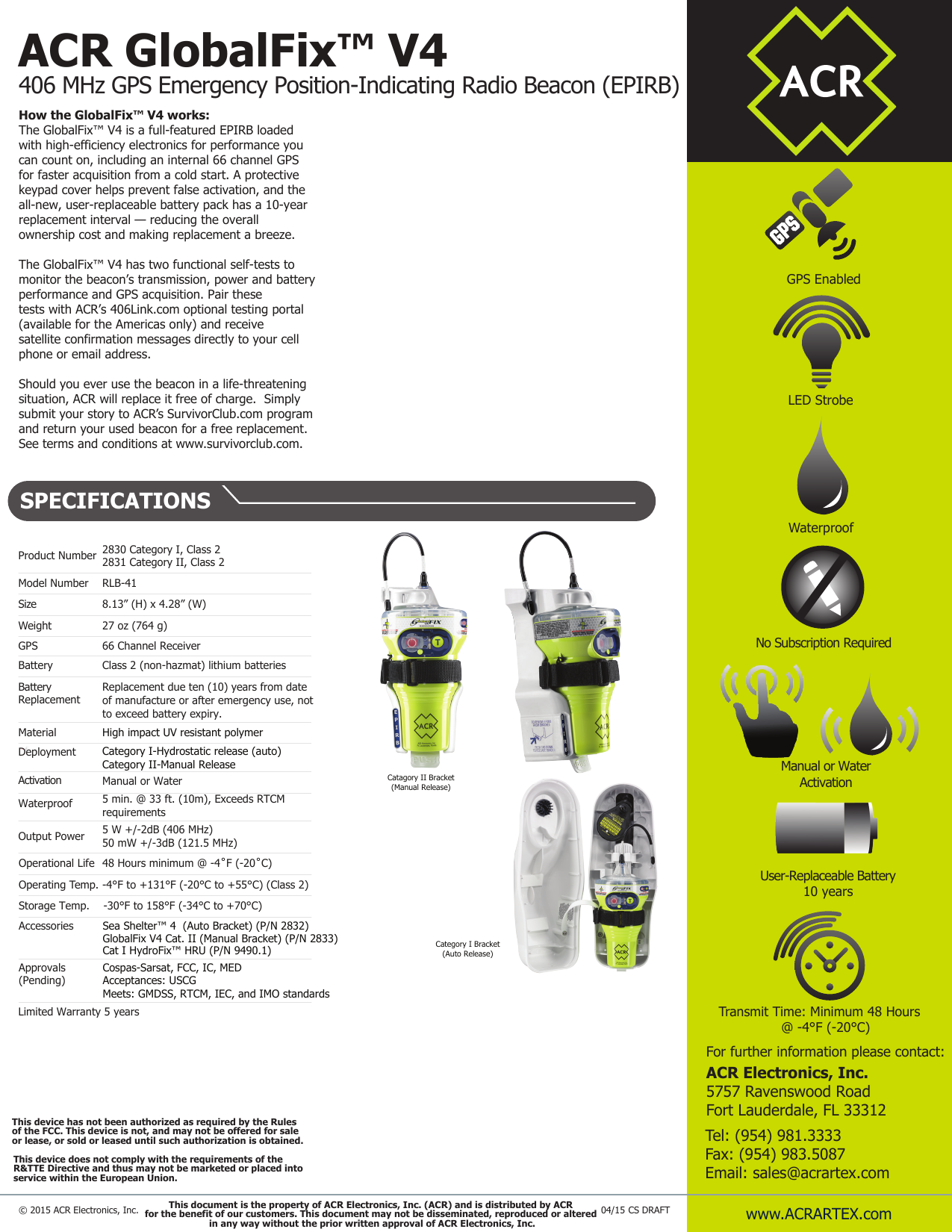 ACR GlobalFix™ V4406 MHz GPS Emergency Position-Indicating Radio Beacon (EPIRB)  Product Number  2830 Category I, Class 22831 Category II, Class 2 Model Number  RLB-41Size    8.13” (H) x 4.28” (W) Weight  27 oz (764 g) Battery  Class 2 (non-hazmat) lithium batteriesBatteryReplacement  Replacement due ten (10) years from date of manufacture or after emergency use, not to exceed battery expiry.  Material High impact UV resistant polymer Deployment Category I-Hydrostatic release (auto)Category II-Manual ReleaseActivation Manual or WaterWaterproof  5 min. @ 33 ft. (10m), Exceeds RTCM requirements  Output Power  5 W +/-2dB (406 MHz)50 mW +/-3dB (121.5 MHz)Operational Life Operating Temp. Storage Temp. -30°F to 158°F (-34°C to +70°C)Accessories  Sea Shelter™ 4  (Auto Bracket) (P/N 2832) GlobalFix V4 Cat. II (Manual Bracket) (P/N 2833) Cat I HydroFix™ HRU (P/N 9490.1)   www.ACRARTEX.com© 2015 ACR Electronics, Inc.For further information please contact:ACR Electronics, Inc.5757 Ravenswood RoadFort Lauderdale, FL 33312Tel: (954) 981.3333Fax: (954) 983.5087Email: sales@acrartex.comHow the GlobalFix™ V4 works:The GlobalFix™ V4 is a full-featured EPIRB loaded with high-efficiency electronics for performance you can count on, including an internal 66 channel GPS for faster acquisition from a cold start. A protective keypad cover helps prevent false activation, and the all-new, user-replaceable battery pack has a 10-year replacement interval — reducing the overall ownership cost and making replacement a breeze.The GlobalFix™ V4 has two functional self-tests to monitor the beacon’s transmission, power and battery performance and GPS acquisition. Pair these tests with ACR’s 406Link.com optional testing portal (available for the Americas only) and receive satellite confirmation messages directly to your cell phone or email address.  Should you ever use the beacon in a life-threatening situation, ACR will replace it free of charge.  Simply submit your story to ACR’s SurvivorClub.com program and return your used beacon for a free replacement.See terms and conditions at www.survivorclub.com. LED StrobeTransmit Time: Minimum 48 Hours   @ -4°F (-20°C)Waterproof Limited Warranty 5 yearsGPS Enabled SPECIFICATIONS48 Hours minimum @ -4˚F (-20˚C)-4°F to +131°F (-20°C to +55°C) (Class 2)Approvals(Pending) Cospas-Sarsat, FCC, IC, MEDAcceptances: USCGMeets: GMDSS, RTCM, IEC, and IMO standardsCategory I Bracket(Auto Release)Manual or Water Activation User-Replaceable Battery10 yearsCatagory II Bracket(Manual Release)No Subscription Required This device has not been authorized as required by the Rulesof the FCC. This device is not, and may not be offered for saleor lease, or sold or leased until such authorization is obtained.This device does not comply with the requirements of the R&amp;TTE Directive and thus may not be marketed or placed into service within the European Union.CS DRAFT04/15GPS 66 Channel Receiver This document is the property of ACR Electronics, Inc. (ACR) and is distributed by ACR for the benefit of our customers. This document may not be disseminated, reproduced or altered in any way without the prior written approval of ACR Electronics, Inc.