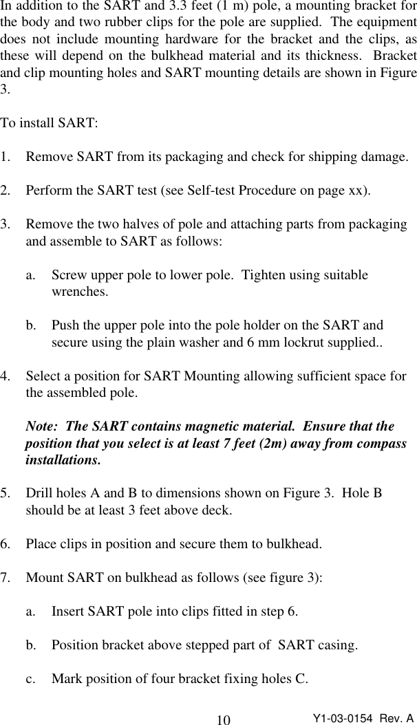 10 Y1-03-0154  Rev. AIn addition to the SART and 3.3 feet (1 m) pole, a mounting bracket forthe body and two rubber clips for the pole are supplied.  The equipmentdoes not include mounting hardware for the bracket and the clips, asthese will depend on the bulkhead material and its thickness.  Bracketand clip mounting holes and SART mounting details are shown in Figure3.To install SART:1. Remove SART from its packaging and check for shipping damage.2. Perform the SART test (see Self-test Procedure on page xx).3. Remove the two halves of pole and attaching parts from packaging and assemble to SART as follows:a. Screw upper pole to lower pole.  Tighten using suitable wrenches.b. Push the upper pole into the pole holder on the SART andsecure using the plain washer and 6 mm lockrut supplied..4. Select a position for SART Mounting allowing sufficient space for the assembled pole.Note:  The SART contains magnetic material.  Ensure that the position that you select is at least 7 feet (2m) away from compassinstallations.5. Drill holes A and B to dimensions shown on Figure 3.  Hole Bshould be at least 3 feet above deck.6. Place clips in position and secure them to bulkhead.7. Mount SART on bulkhead as follows (see figure 3):a. Insert SART pole into clips fitted in step 6.b. Position bracket above stepped part of  SART casing.c. Mark position of four bracket fixing holes C.