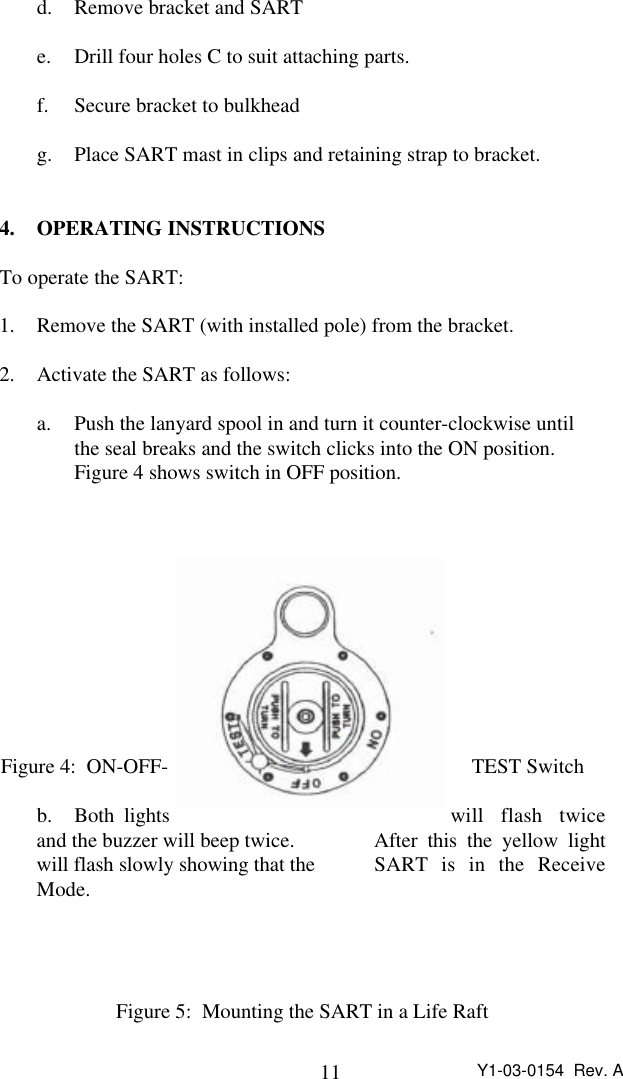 11 Y1-03-0154  Rev. Ad. Remove bracket and SARTe. Drill four holes C to suit attaching parts.f. Secure bracket to bulkheadg. Place SART mast in clips and retaining strap to bracket.4. OPERATING INSTRUCTIONSTo operate the SART:1. Remove the SART (with installed pole) from the bracket.2. Activate the SART as follows:a. Push the lanyard spool in and turn it counter-clockwise until the seal breaks and the switch clicks into the ON position.Figure 4 shows switch in OFF position.Figure 4:  ON-OFF- TEST Switchb. Both lights will flash twiceand the buzzer will beep twice.   After this the yellow lightwill flash slowly showing that the  SART is in the ReceiveMode.Figure 5:  Mounting the SART in a Life Raft