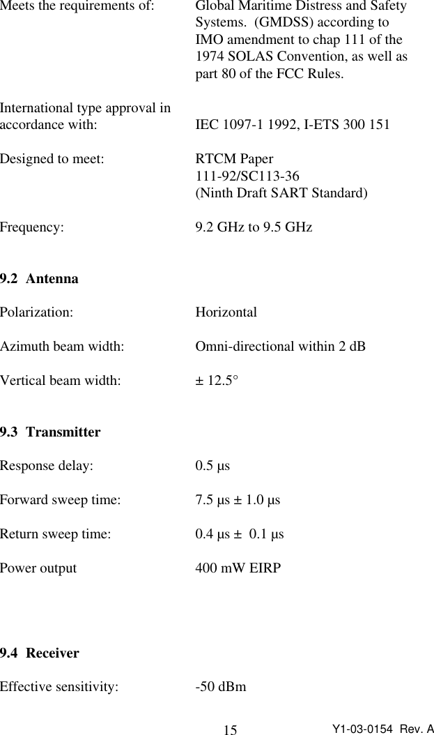 15 Y1-03-0154  Rev. AMeets the requirements of: Global Maritime Distress and Safety Systems.  (GMDSS) according to IMO amendment to chap 111 of the 1974 SOLAS Convention, as well as part 80 of the FCC Rules.International type approval inaccordance with: IEC 1097-1 1992, I-ETS 300 151Designed to meet: RTCM Paper111-92/SC113-36(Ninth Draft SART Standard)Frequency: 9.2 GHz to 9.5 GHz9.2 AntennaPolarization: HorizontalAzimuth beam width: Omni-directional within 2 dBVertical beam width: ± 12.5°9.3 TransmitterResponse delay: 0.5 µsForward sweep time: 7.5 µs ± 1.0 µsReturn sweep time: 0.4 µs ±  0.1 µsPower output 400 mW EIRP9.4 ReceiverEffective sensitivity: -50 dBm