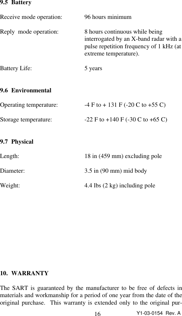 16 Y1-03-0154  Rev. A9.5 BatteryReceive mode operation: 96 hours minimumReply  mode operation: 8 hours continuous while beinginterrogated by an X-band radar with a pulse repetition frequency of 1 kHz (at extreme temperature).Battery Life: 5 years9.6 EnvironmentalOperating temperature: -4 F to + 131 F (-20 C to +55 C)Storage temperature: -22 F to +140 F (-30 C to +65 C)9.7 PhysicalLength: 18 in (459 mm) excluding poleDiameter: 3.5 in (90 mm) mid bodyWeight: 4.4 lbs (2 kg) including pole10. WARRANTYThe SART is guaranteed by the manufacturer to be free of defects inmaterials and workmanship for a period of one year from the date of theoriginal purchase.  This warranty is extended only to the original pur-