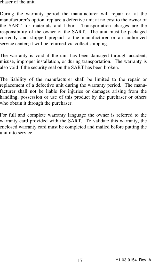 17 Y1-03-0154  Rev. Achaser of the unit.During the warranty period the manufacturer will repair or, at themanufacturer’s option, replace a defective unit at no cost to the owner ofthe SART for materials and labor.  Transportation charges are theresponsibility of the owner of the SART.  The unit must be packagedcorrectly and shipped prepaid to the manufacturer or an authorizedservice center; it will be returned via collect shipping.The warranty is void if the unit has been damaged through accident,misuse, improper installation, or during transportation.  The warranty isalso void if the security seal on the SART has been broken.The liability of the manufacturer shall be limited to the repair orreplacement of a defective unit during the warranty period.  The manu-facturer shall not be liable for injuries or damages arising from thehandling, possession or use of this product by the purchaser or otherswho obtain it through the purchaser.For full and complete warranty language the owner is referred to thewarranty card provided with the SART.  To validate this warranty, theenclosed warranty card must be completed and mailed before putting theunit into service.