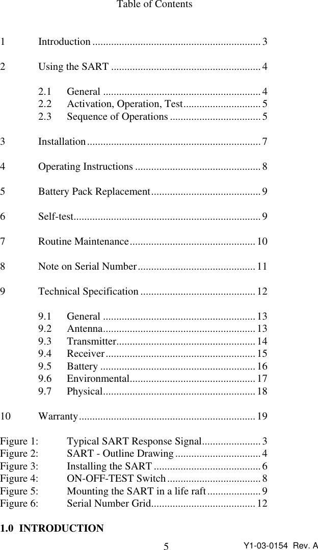 5Y1-03-0154  Rev. ATable of Contents1Introduction ...............................................................32Using the SART ........................................................42.1 General ...........................................................42.2 Activation, Operation, Test.............................52.3 Sequence of Operations ..................................53Installation.................................................................74Operating Instructions ............................................... 85Battery Pack Replacement.........................................96Self-test...................................................................... 97Routine Maintenance...............................................108Note on Serial Number............................................ 119Technical Specification ...........................................129.1 General .........................................................139.2 Antenna.........................................................139.3 Transmitter....................................................149.4 Receiver........................................................159.5 Battery ..........................................................169.6 Environmental............................................... 179.7 Physical.........................................................1810 Warranty..................................................................19Figure 1: Typical SART Response Signal...................... 3Figure 2: SART - Outline Drawing................................4Figure 3: Installing the SART ........................................6Figure 4: ON-OFF-TEST Switch...................................8Figure 5: Mounting the SART in a life raft....................9Figure 6: Serial Number Grid.......................................121.0 INTRODUCTION