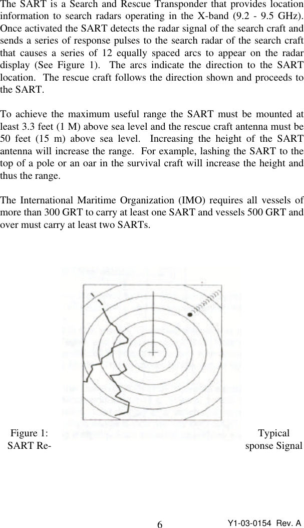 6Y1-03-0154  Rev. AThe SART is a Search and Rescue Transponder that provides locationinformation to search radars operating in the X-band (9.2 - 9.5 GHz).Once activated the SART detects the radar signal of the search craft andsends a series of response pulses to the search radar of the search craftthat causes a series of 12 equally spaced arcs to appear on the radardisplay (See Figure 1).  The arcs indicate the direction to the SARTlocation.  The rescue craft follows the direction shown and proceeds tothe SART.To achieve the maximum useful range the SART must be mounted atleast 3.3 feet (1 M) above sea level and the rescue craft antenna must be50 feet (15 m) above sea level.  Increasing the height of the SARTantenna will increase the range.  For example, lashing the SART to thetop of a pole or an oar in the survival craft will increase the height andthus the range.The International Maritime Organization (IMO) requires all vessels ofmore than 300 GRT to carry at least one SART and vessels 500 GRT andover must carry at least two SARTs.Figure 1: TypicalSART Re- sponse Signal