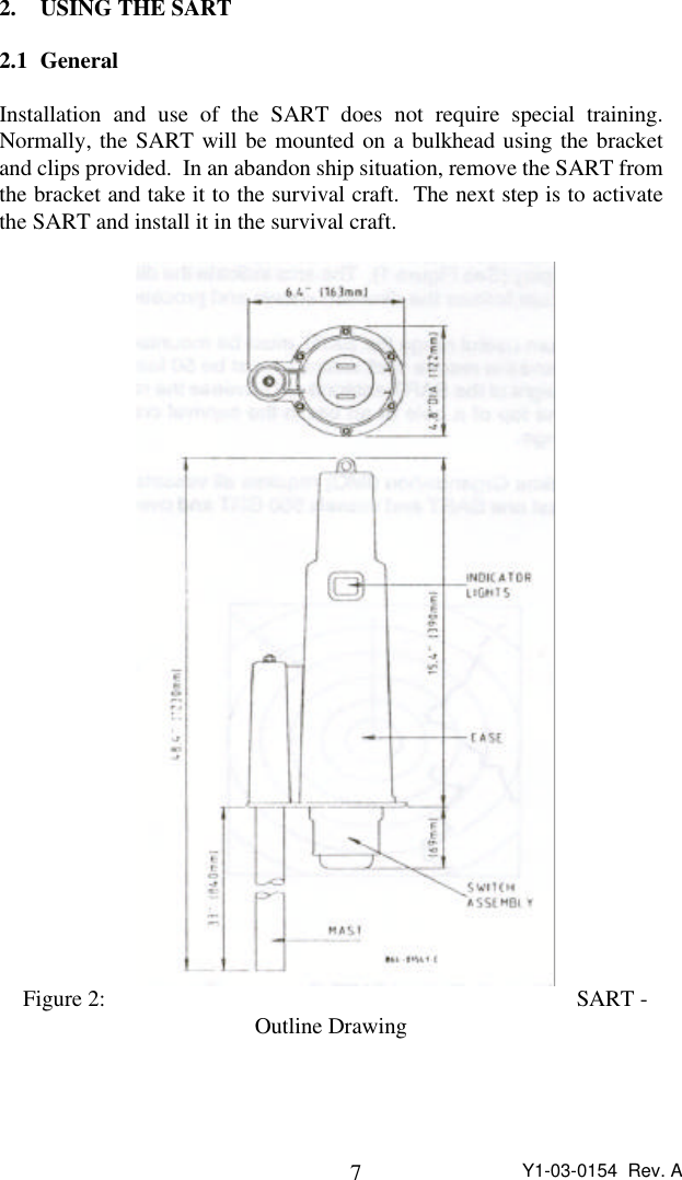 7Y1-03-0154  Rev. A2. USING THE SART2.1 GeneralInstallation and use of the SART does not require special training.Normally, the SART will be mounted on a bulkhead using the bracketand clips provided.  In an abandon ship situation, remove the SART fromthe bracket and take it to the survival craft.  The next step is to activatethe SART and install it in the survival craft.Figure 2: SART -Outline Drawing